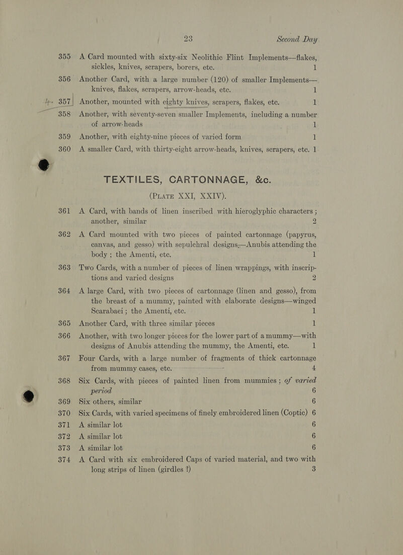 \ - 355 A Card mounted with sixty-six Neolithic Flint Implements—fiakes, sickles, knives, scrapers, borers, etc. 1 356 Another Card, with a large number (120) of smaller Implements— ) knives, flakes, scrapers, arrow-heads, ete. 1 : (357 | Another, mounted with eighty knives, scrapers, flakes, etc. 1 358 Another, with seventy-seven smaller Implements, including a number of arrow-heads . 1 359 Another, with eighty-nine pieces of varied form 1 360 &lt;A smaller Card, with thirty-eight arrow-heads, knives, scrapers, etc. 1 TEXTILES, CARTONNAGE, &amp;c. (PEATE XO, SL 361 &lt;A Card, with bands of linen inscribed with hieroglyphic characters ; another, similar 2 362 A Card mounted with two pieces of painted cartonnage (papyrus, canvas, and gesso) with sepulchral designs—Anubis attending the body ; the Amenti, etc. 1 363 Two Cards, with a number of pieces of linen wrappings, with inscrip- tions and varied designs 2 364 &lt;A large Card, with two pieces of cartonnage (linen and gesso), from the breast of a mummy, painted with elaborate designs—winged Scarabaei ; the Amenti, etc. 1 365 Another Card, with three similar pieces 1 366 Another, with two longer pieces for the lower part of amummy—with designs of Anubis attending the mummy, the Amenti, etc. 1 367 Four Cards, with a large number of fragments of thick cartonnage from mummy cases, etc. nigerrecoe 4 368 Six Cards, with pieces of painted linen from mummies; of varied period 6 369 Six others, similar 6 370 Six Cards, with varied specimens of finely embroidered linen (Coptic) 6 371 &lt;A similar lot 6 372 A similar lot 6 373 &lt;A similar lot 6 374 &lt;A Card with six embroidered Caps of varied material, and two with long strips of linen (girdles 2) 3