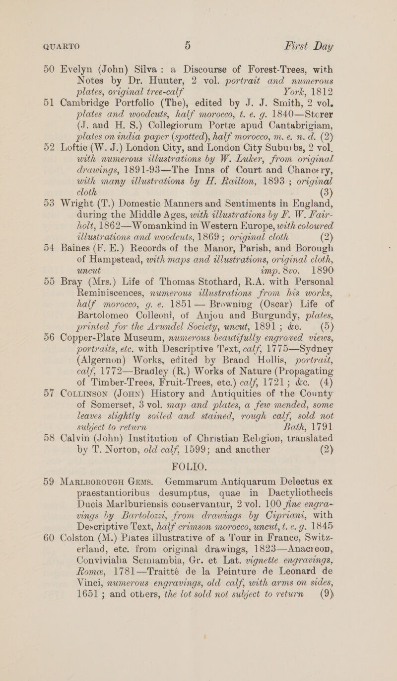 50 51 53 54 55 56 57 58 59 60 Evelyn (John) Silva: a Discourse of Forest-Trees, with Notes by Dr. Hunter, 2 vol. portrait and numerous plates, original tree-calf York, 1812 Cambridge Portfolio (The), edited by J. J. Smith, 2 vol. plates and woodcuts, half morocco, t. e. g. 1840—Storer (J. and H. 8.) Collegiorum Porte apud Cantabrigiam, plates on india paper (spotted), half morocco, m.e. n. d. (2) Loftie (W. J.) London City, and London City Suburbs, 2 vol. with numerous illustrations by W. Luker, from original drawings, 1891-93—The Inns of Court and Chancery, with many illustrations by H. Railton, 1893 ; original cloth (3) Wright (T.) Domestic Manners and Sentiments in England, during the Middle Ages, with cllustrations by F. W. Fair- holt, 1862—Womankind in Western Europe, with coloured ellustrations and woodcuts, 1869 ; original cloth (2) Baines (I’. E.) Records of the Manor, Parish, and Borough of Hampstead, wth maps and illustrations, original cloth, uncut ump. 8vo. 1890 Bray (Mrs.) Life of Thomas Stothard, R.A. with Personal Reminiscences, numerous illustrations from his works, half morocco, g. e. 1851 — Browning (Oscar) Life of Bartolomeo Colleoni, of Anjou and Burgundy, plates, printed for the Arundel Society, uncut, 1891; &amp;e. (5) Copper-Plate Museum, numerous beautifully engraved views, portraits, etc. with Descriptive Text, calf, 1775—Sydney (Algernon) Works, edited by Brand Hollis, portrait, calf, 1772—Bradley (R.) Works of Nature (Propagating of Timber-Trees, Fruit-Trees, etc.) calf, 1721; &amp;e. (4) CoLuinson (JoHN) History and Antiquities of the County of Somerset, 3 vol. map and plates, a few mended, some eaves slightly soiled and stained, rough calf, sold not subject to return Bath, 1791 Calvin (John) Institution of Christian Religion, translated by T. Norton, old calf, 1599; and another (2) FOLIO. Mar.porovucH Gems. Gemmarum Antiquarum Delectus ex praestantioribus desumptus, quae in Dactyliothecis Ducis Marlburiensis couservantur, 2 vol. 100 jine engra- vings by Bartoloza, from drawings by Cipriani, with Descriptive Text, half crimson morocco, uncut, t. e.g. 1845 Colston (M.) Piates illustrative of a Tour in France, Switz- erland, etc. from original drawings, 1823—Anacreon, Convivialia Semiambia, Gr. et Lat. vignette engravings, Rome, 1781—Traitté de la Peinture de Leonard de Vinci, numerous engravings, old calf, with arms on sides,