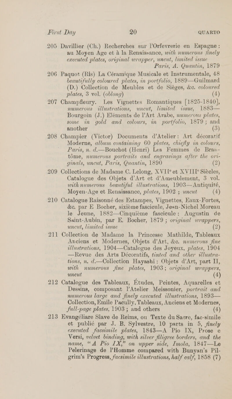 205 Davillier (Ch.) Recherches sur l’Orfevrerie en Espagne : au Moyen Age et a la Renaissance, with numerous finely executed plates, original wrapper, uncut, lumited issue Paris, A. Quantin, 1879 206 Paquot (Ris) La Céramique Musicale et Instrumentale, 48 beautifully coloured plates, in portfolio, 1889—Guilmard (D.) Collection de Meubles et de Siéges, &amp;c. colowred plates, 3 vol. (oblong) (4) 207 Champfleury. Les Vignettes Romantiques [1825-1840], numerous illustrations, uncut, limited issue, 1883— Bourgoin (J.) Elements de Art Arabe, numerous plates, some in gold and colours, in portfolio, 1879; and another (3) 208 Champier (Victor) Documents d’Atelier: Art décoratit Moderne, album containing 60 plates, chiefly im colours, Paris, n. d.—Bouchot (Henri) Les Femmes de Brau- tdme, numerous portraits and engravings after the ort- ginals, uncut, Paris, Quantin, 1890 (2) 209 Collections de Madame C. Lelong, XVI[° et XVIII’ Siécles, Catalogue des Objets d’Art et d’Ameublement, 3 vol. with numerous beautiful cllustrations, 1903—Antiquité, Moyen-Age et Renaissance, plates, 1902 ; uncut (4)  210 Catalogue Raisonné des Estampes, Vignettes, Eaux-Fortes, &amp;c. par E Bocher, sixieme fascicule, Jean-Nichel Moreau le Jeune, 1882—-Cinquiéme fascicule: Augustin de Saint-Aubin, par E. Bocher, 1879 ; original wrappers, uncut, lumited issue (2) 211 Collection de Madame la Princesse Mathilde, Tableaux Anciens et Modernes, Objets d’Art, &amp;c. numerous fine allustrations, 1904—Catalogue des Joyeux, plates, 1904 —Revue des Arts Décoratifs, tinted and other sllustra- tions, n. d.—Coliection Hayashi: Objets d’Art, part IJ, with numerous fine plates, 1903; original wrappers, uncut (4) 212 Catalogue des Tableaux, Etudes, Peintes, Aquarelles et Dessins, composant l’Atelier Meissonier, portrait and numerous large and finely executed wllustrations, 1893— Collection, Emile Pacully, Tableaux, Anciens et Modernes, full-page plates, 1903 ; and others (4) 213 Evangéliare Slave de Reims, ou Texte du Sacre, fac-simile et publi¢é par J. B. Sylvestre, 10 parts in 5, finely executed facsumile plates, 1843—A Pio IX, Prose e Versi, velvet binding, with silver filigree borders, and the name, “A Pio LX,” on upper side, Imola, 1847—Le Pelerinage de |’Homme compared with Bunyan’s Pil- grim’s Progress, facsimile illustrations, half calf, 1858 (7)