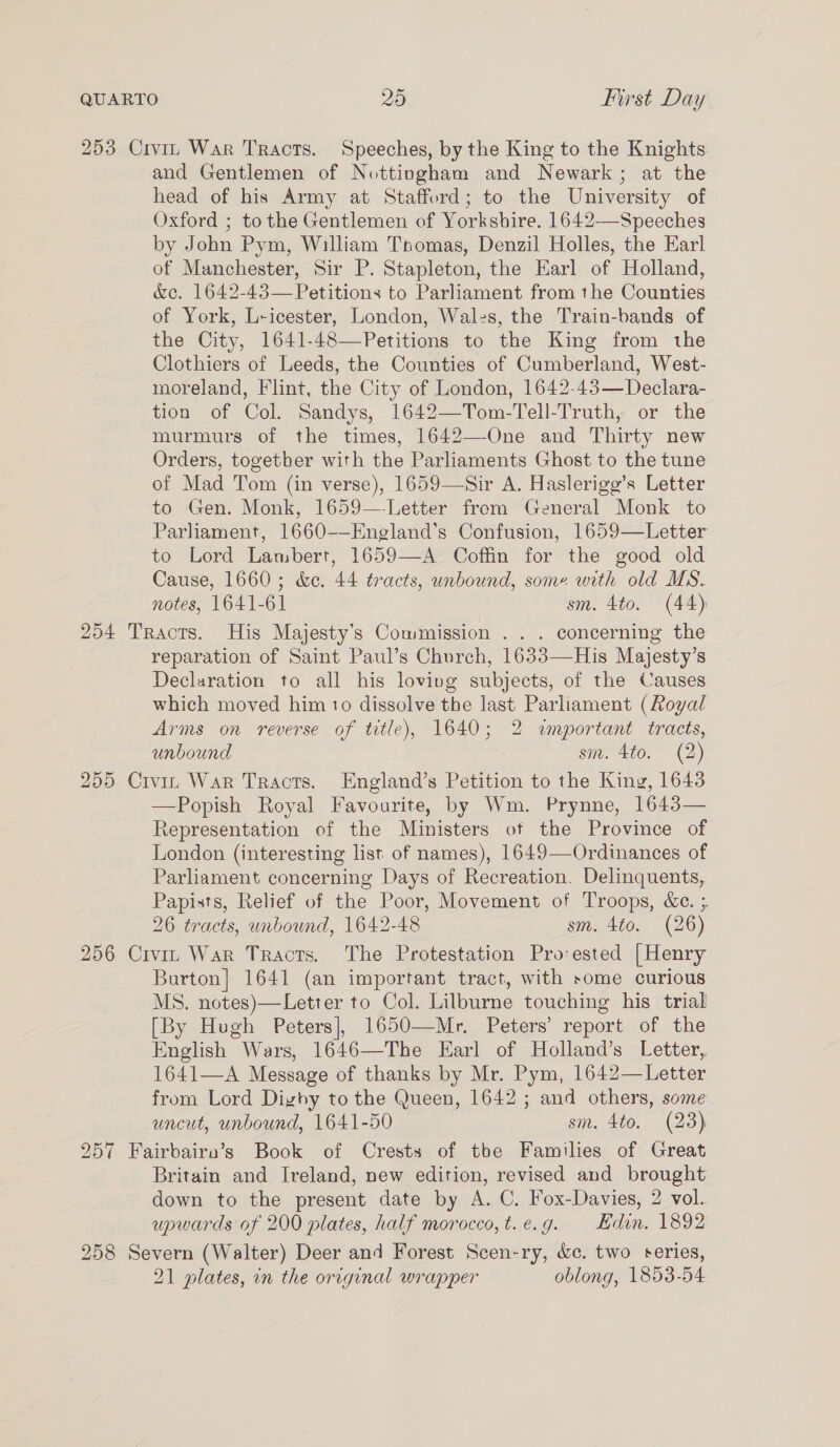 253 Civin War Tracts. Speeches, by the King to the Knights and Gentlemen of Nottingham and Newark; at the head of his Army at Stafford; to the University of Oxford ; tothe Gentlemen of Yorkshire. 1642-—Speeches by John Pym, William Tpomas, Denzil Holles, the Earl of Manchester, Sir P. Stapleton, the Earl of Holland, &amp;c. 1642-43— Petitions to Parliament from the Counties of York, L-icester, London, Wales, the Train-bands of the City, 1641-48—Petitions to the King from the Clothiers of Leeds, the Counties of Cumberland, West- moreland, Flint, the City of London, 1642-43—Declara- tion of Col. Sandys, 1642—Tom-Tell-Truth, or the murmurs of the times, 1642—-One and Thirty new Orders, togetber with the Parliaments Ghost to the tune of Mad Tom (in verse), 1659—Sir A. Haslerigg’s Letter to Gen. Monk, 1659—-Letter from General Monk to Parliament, 1660-—England’s Confusion, 1659—Letter to Lord Lambert, 1659—A Coffin for the good old Cause, 1660; &amp;e. 44 tracts, unbound, some with old MS. notes, 1641-61 sm. 4to. (44) 254 Tracts. His Majesty’s Commission ... concerning the reparation of Saint Paul’s Church, 1633—His Majesty’s Declaration to all his loving subjects, of the Causes which moved him to dissolve the last Parliament (Royal Arms on reverse of titic), 1640; 2 wnportant tracts, unbound sm. 4to. (2) 255 Civin War Tracts. England’s Petition to the King, 1643 —Popish Royal Favourite, by Wm. Prynne, 1643— Representation of the Ministers of the Province of London (interesting list of names), 1649—Ordinances of Parliament concerning Days of Recreation. Delinquents, Papists, Relief of the Poor, Movement of Troops, &amp;e. ; 26 tracts, unbound, 1642-48 sm. 4to. (26) 256 Civin War Tracts. The Protestation Pro:ested [Henry Burton] 1641 (an important tract, with some curious MS. notes)—Letter to Col. Lilburne touching his trial [By Hugh Peters], 1650—Mr, Peters’ report of the English Wars, 1646—The Earl of Holland’s Letter, 1641—A Message of thanks by Mr. Pym, 1642—Letter from Lord Digby to the Queen, 1642 ; and others, some uncut, unbound, 1641-50 sm. 4to. (23) 257 Fairbairo’s Book of Crests of tbe Families of Great Britain and Ireland, new edition, revised and brought down to the present date by A. C. Fox-Davies, 2 vol. upwards of 200 plates, half morocco, t.e.g. Edin. 1892 258 Severn (Walter) Deer and Forest Scen-ry, &amp;c. two series, 21 plates, in the original wrapper oblong, 1853-54