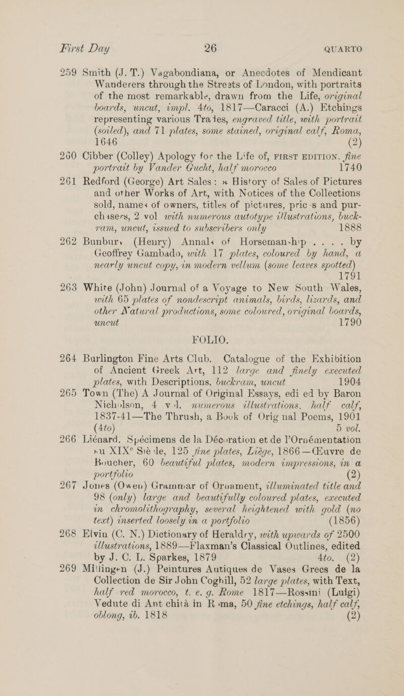 259 263 264 267 268 269 Smith (J. T.) Vagabondiana, or Anecdotes of Mendicant Wanderers through the Streets of London, with portraits of the most remarkable, drawn from the Life, orcginal boards, uncut, impl. 4to, 1817—Caracci (A.) Etchings representing various Trades, engraved title, with portrart (soiled), and 71 plates, some stained, original calf, Roma, 1646 (2) Cibber (Colley) Apology for the Life of, FIRST EDITION, fine portrait by Vander Gucht, half morocco 1740 Redford (George) Art Sales: » History of Sales of Pictures and other Works of Art, with Notices of the Collections sold, name: of owners, titles of pictures, pric-s and pur- chasers, 2 vol with numerous autotype rlustrations, buck- ram, uncut, issued to subscribers only 1888 Bunbury (Henry) Annals of Horsemanship... . by Geoffrey Gambado, with 17 plates, coloured by hand, a nearly uncut copy, in modern vellum (some leaves spotted) 1791 White (John) Journal of a Voyage to New South Wales, with 65 plates of nondescript animals, birds, lizards, and other Natural productions, some coloured, original boards, uncut 1790 FOLIO, Burlington Fine Arts Club. Catalogue of the Exhibition of Ancient Greek Art, 112 large and finely executed plates, with Descriptions, buckram, uncut 1904 Town (The) A Journal of Original Essays, edi ed by Baron Nicholson, 4 vol. numerous cllustrations, half calf, 1837-41—The Thrush, a Bovk of Orig nal Poems, 1901 (4to) 5 vol. Liénard. Spécimens de la Décoration et de ’Ornémentation ru XIX® Sie sle, 125 jine plates, Liége, 1866 —CEuvre de Boucher, 60 beautiful plates, modern impressions, in a portfolio (2) Jones (Owen) Grammar of Oruament, cluminated title and 98 (only) large and beautifully coloured plates, executed in chromolithography, several heightened with gold (no text) inserted loosely in a portfolio (1856) Klvin (C. N.) Dictionary of Heraldry, with upwards of 2500 ellustrations, 1889—F laxman’s Classical Outlines, edited by J. C. L. Sparkes, 1879 4to. (2) Millingen (J.) Peintures Autiques de Vases Grecs de la Collection de Sir John Coghill, 52 large plates, with Text, half red morocco, t. e.g. Rome 1817—Rossini (Luigi) Vedute di Ant chita in Roma, 50 jine etchings, half calf, oblong, vb. 1818 (2)