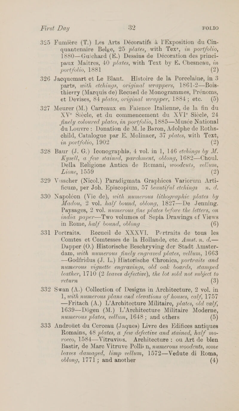325 Fumiére (T.) Les Arts Décoratifs &amp; l Exposition du Cin- quantenaire Belge, 25 plates, with Text, in portfolio, 1880—Guichard (K.) Dessins de Décoration des princi- paux Maitres, 40 plates, with Text by K. Chesnean, in portfolio, 1881 (2) 326 Jacquemart et Le Blant. Histoire de la Porcelaine, in 3 parts, with etchings, original wrappers, 1861-2—Bois- thierry (Marquis de) Recueil de Monogrammes, Prénoms, et Devises, 84 plates, original wrapper, 1884; etc. (5) 327 Meurer (M.) Carreaux en Faience Italienne, de la fin du XV° Siecle, et du commencement du XVI° Siecle, 24 finely coloured plates, in portfolvo, 1885—Musée National du Louvre: Donation de M. le Baron, Adolphe de Roths- child, Catalogue par E. Molinaer, 37 plates, with Text, on portfolio, 1902 (2) 328 Baur (J. G.) Iconographia, 4 vol. in 1, 146 etchings by I. Kysell, a few stained, parchment, oblong, 1682—-Choul. Della Religione Antica de Remani, woodcuts, vellum, Lione, 1559 (2) 329 Visscher (Nicol.) Paradigmata Graphices Variorum Arti- ficum, per Joh. Episcopium, 57 beautiful etchings n. d. 330 Napoléon (Vie de), with numerous lithographic plates by Madou, 2 vol. half bound, oblong, 1827—De Jenning. Paysages, 2 vol. numerous sine plates before the letters, on ondia paper—Two volumes of Sepia Drawings of Views in Rome, half bound, oblong (6) 331 Portraits. Recueil de XXXVI. Portraits de tous les Comtes et Comtesses de la Hollande, etc. Amst. n. d.— Dapper (O.) Historische Beschryving der Stadt Amster- dam, with numerous finely engraved plates, vellum, 1663 —Godfridus (J. L.) Historische Chronica, portraits and numerous vignette engravings, old oak boards, stamped leather, 1710 (2 leaves defective), the lot sold not subject to return (3) 332 Swan (A.) Collection of Designs in Architecture, 2 vol. in 1, with numerous plans and elevations of houses, calf, 1757 —Fritach (A.) L’Architecture Militaire, plates, old calf, 1639—Dogen (M.) L’Architecture Militaire Moderne, numerous plates, vellum, 1648; and others (5) 333 Androtiet du Cerceau (Jaques) Livre des Edifices antiques Romains, 48 plates, a few defective and stained, half mo- rocco, 1584—Vitruvivs. Architecture: ou Art de bien Bastir, de Marc Vitruve Pollicn, numerous woodcuts, some leaves damaged, limp vellum, 1572—Vedute di Roma,