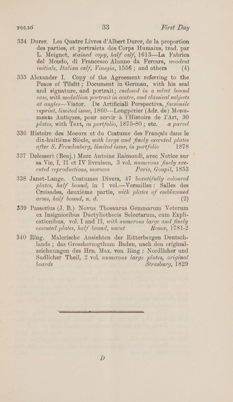 334 Durer. Les Quatre Livres d’Albert Durer, de la proportion des parties, et portraicts des Corps Humains, trad. par L. Meignet, staened copy, half calf, 1613—La Fabrica del Mondo, di Francesco Alunno da Ferrara, woodcut wmtrals, Italian calf, Vinegia, 1556 ; and others (4) 335 Alexander I. Copy of the Agreement referring to the Peace of Tilsitt; Document in German, with his seal and signature, and portrait; enclosed wm a velvet bound case, with medallion portrait in centre, and classical subjects at angles—Viator. De Artificiali Perspectiva, facsemile reprint, limited issue, 1860-—Longpérier (Adr. de) Monu- ments Antiques, pour servir 4 l’Histoire de l’Art, 30 plates, with Text, an portfolio, 1875-80; etc. a parcel 336 Histoire des Moeurs et du Costume des Frangais dans le dix-huitieme Siecle, with large and finely executed plates after S. Freudenberg, limited issue, mm portfolvo 1878 337 Delessert (Benj.) Marc Antoine Raimondi, avec Notice sur sa Vie, I, II et IV livraison, 3 vol. nwmerous finely exe- cuted reproductions, morocco Paris, Goupil, 1853 338 Janet-Lange. Costumes Divers, 47 beautifully coloured plates, half bound, in 1 vol.—Versailles: Salles des Croisades, deuxieme partie, with plates of emblazoned arms, half bound, n. d. (2) 339 Passerius (J. B.) Novus Thesaurus Gemmarum Veterum ex Insignioribus Dactyliothecis Selectarum, cum Expli- cationibus, vol. I and II, with numerous large and finely executed plates, half bound, uncut Rome, 1781-2 340 Ring. Malerische Ansiehten der Ritterbergen Deutsch- lands ; das Grossherzogthum Baden, nach den original- zeichnungen des Hrn. Max. von Ring: Nordlicher und Sudlicher Theil, 2 vol. numerous large plates, original boards Strasburg, 1829