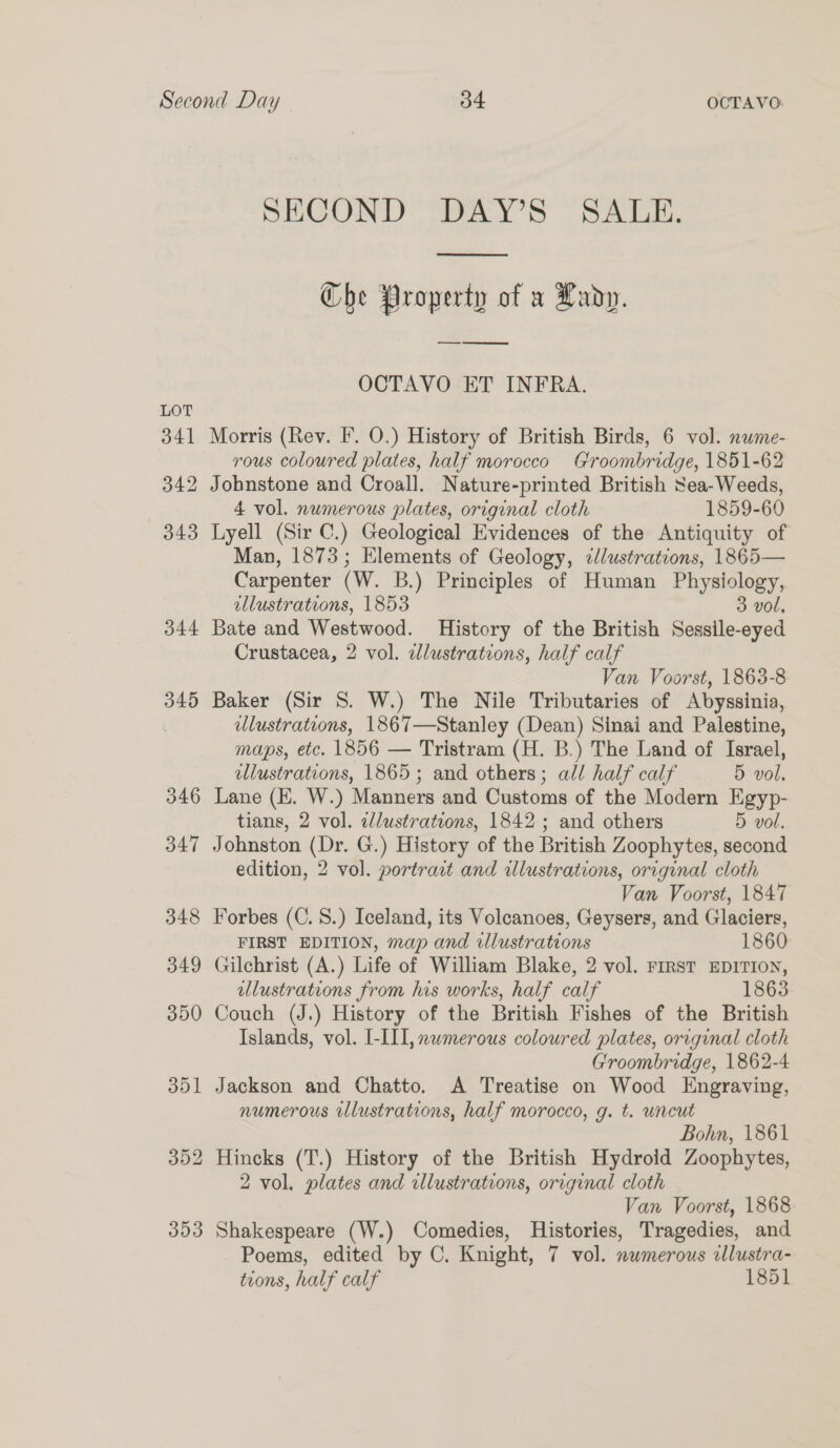 SECOND DAY’S SALE.  Che Property of a Lady. OCTAVO ET INFRA. 341 Morris (Rev. I. O.) History of British Birds, 6 vol. nwme- vous coloured plates, half morocco Groombridge, 1851-62 342 Johnstone and Croall. Nature-printed British Sea- Weeds, 4 vol. numerous plates, original cloth 1859-60 343 Lyell (Sir C.) Geological Evidences of the Antiquity of Man, 1873; Elements of Geology, zlustrations, 1865— Carpenter (W. B.) Principles of Human Physiology, illustrations, 1853 3 vol, 344 Bate and Westwood. History of the British Sessile-eyed Crustacea, 2 vol. edlustrations, half calf Van Voorst, 1863-8 345 Baker (Sir 8. W.) The Nile Tributaries of Abyssinia, ulustrations, 1867—Stanley (Dean) Sinai and Palestine, maps, etc. 1856 — Tristram (H. B.) The Land of Israel, ellustrations, 1865; and others; all half calf 5 vol. 346 Lane (E. W.) Manners and Customs of the Modern Egyp- tians, 2 vol. ed/lustrations, 1842; and others 5 vol. 347 Johnston (Dr. G.) History of the British Zoophytes, second edition, 2 vol. portract and illustrations, original cloth Van Voorst, 1847 348 Forbes (C. 8.) Iceland, its Volcanoes, Geysers, and Glaciers, FIRST EDITION, map and illustrations 1860 349 Gilchrist (A.) Life of William Blake, 2 vol. rirst EDITION, ulustrations from his works, half calf 1863 350 Couch (J.) History of the British Fishes of the British Islands, vol. I-III, nwmerous coloured plates, original cloth Groombridge, 1862-4 351 Jackson and Chatto. A Treatise on Wood Engraving, numerous illustrations, half morocco, g. t. uncut Bohn, 1861 352 Hincks (T.) History of the British Hydroid Zoophytes, 2 vol, plates and dllustrations, original cloth Van Voorst, 1868 353 Shakespeare (W.) Comedies, Histories, Tragedies, and Poems, edited by C. Knight, 7 vol. nwmerous illustra- tions, half calf 1851