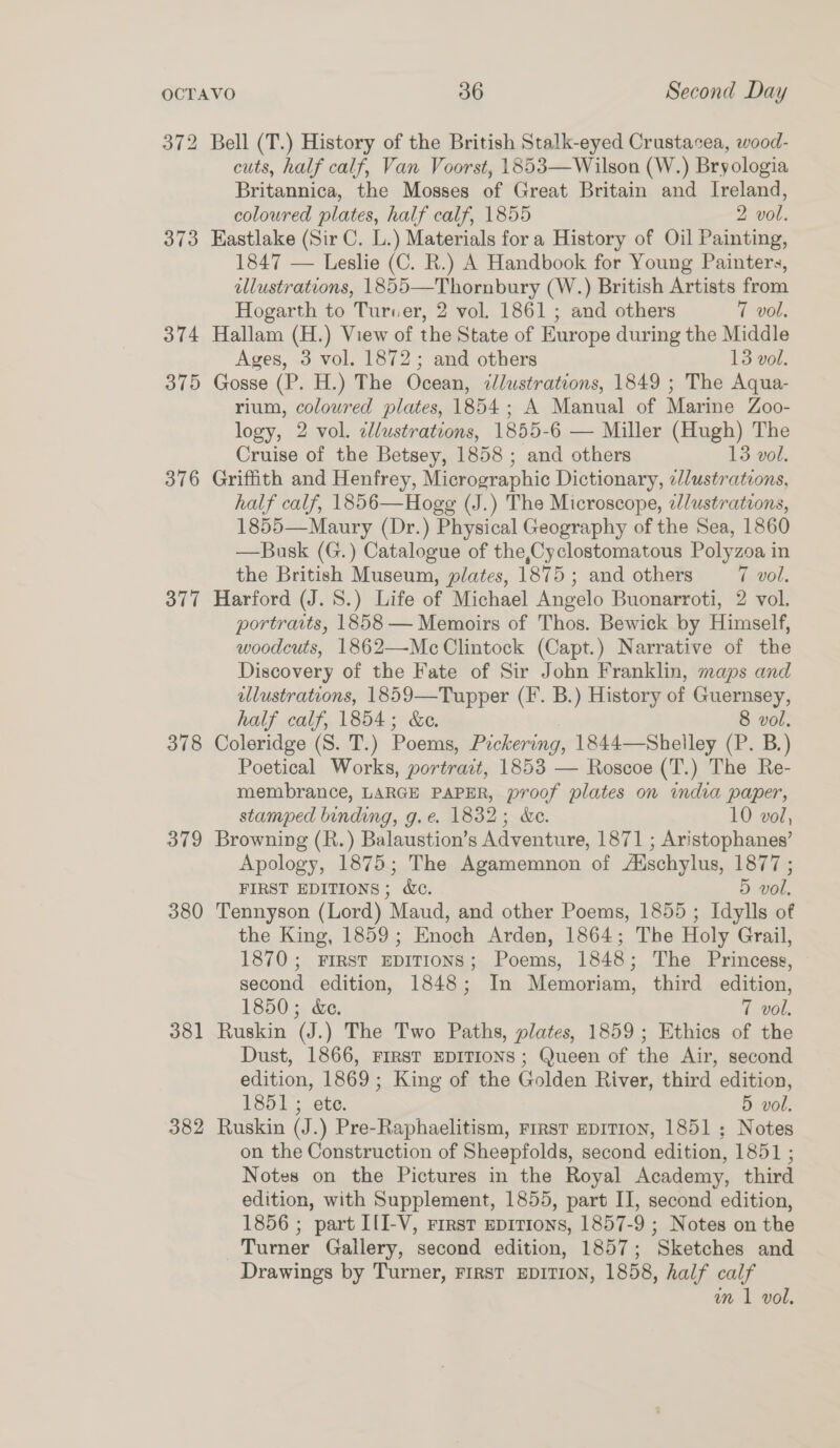 373 374 375 376 377 378 379 380 381 382 Bell (T.) History of the British Stalk-eyed Crustacea, wood- cuts, half calf, Van Voorst, 1853—Wilson (W.) Bryologia Britannica, the Mosses of Great Britain and Ireland, coloured plates, half calf, 1855 2 vol. Eastlake (Sir C. L.) Materials for a History of Oil Painting, 1847 — Leslie (C. R.) A Handbook for Young Painters, illustrations, 1855—Thornbury (W.) British Artists from Hogarth to Turver, 2 vol, 1861 ; and others 7 vol, Hallam (H.) View of the State of Europe during the Middle Ages, 3 vol. 1872; and others 13 vol. Gosse (P. H.) The Ocean, ¢lustrations, 1849 ; The Aqua- rium, coloured plates, 1854; A Manual of Marine Zoo- logy, 2 vol. elustrations, 1855-6 — Miller (Hugh) The Cruise of the Betsey, 1858 ; and others 13 vol. Griffith and Henfrey, Micrographic Dictionary, ¢/lustrations, half calf, 1856—Hogg (J.) The Microscope, a//ustrations, 1855—Maury (Dr.) Physical Geography of the Sea, 1860 —Busk (G.) Catalogue of the,Cyclostomatous Polyzoa in the British Museum, plates, 1875 ; and others (vol, Harford (J. 8S.) Life of Michael Angelo Buonarroti, 2 vol. portraits, 1858 — Memoirs of Thos. Bewick by Himself, woodcuts, 1862—Mc Clintock (Capt.) Narrative of the Discovery of the Fate of Sir John Franklin, maps and llustrations, 1859—Tupper (F. B.) History of Guernsey, half calf, 1854; &amp;e. 8 vol. Coleridge (S. T.) Poems, Pickering, 1844—Shelley (P. B.) Poetical Works, portrait, 1853 — Roscoe (T.) The Re- membrance, LARGE PAPER, proof plates on imdia paper, stamped binding, g.e. 1832; &amp;e. 10 vol, Browning (R.) Balaustion’s Adventure, 1871 ; Aristophanes’ Apology, 1875; The Agamemnon of Aischylus, 1877 ; FIRST EDITIONS; Wc. 5 vol, Tennyson (Lord) Maud, and other Poems, 1855 ; Idylls of the King, 1859; Enoch Arden, 1864; The Holy Grail, 1870; FIRST EDITIONS; Poems, 1848; The Princess, second edition, 1848; In Memoriam, third edition, 1850; &amp;e. 7 vol. Ruskin (J.) The Two Paths, plates, 1859; Ethics of the Dust, 1866, FIRST EDITIONS; Queen of the Air, second edition, 1869; King of the Golden River, third edition, 1851; ete. 5 vol. Ruskin (J.) Pre-Raphaelitism, First EDITION, 1851; Notes on the Construction of Sheepfolds, second edition, 1851 ; Notes on the Pictures in the Royal Academy, third edition, with Supplement, 1855, part II, second edition, 1856 ; part I{I-V, First epirions, 1857-9 ; Notes on the Turner Gallery, second edition, 1857; Sketches and Drawings by Turner, First EDITION, 1858, half calf