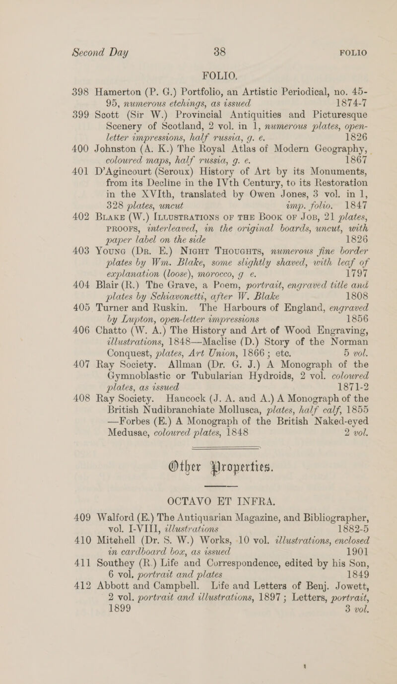 FOLIO. 398 Hamerton (P. G.) Portfolio, an Artistic Periodical, no. 45- 95, numerous etchings, as issued 1874-7 399 Scott (Sir W.) Provincial Antiquities and Picturesque Scenery of Scotland, 2 vol. in 1, numerous plates, open- letter umpressions, half russia, g. @. 1826 400 Johnston (A. K.) The Royal Atlas of Modern Geography, - coloured maps, half russia, g. e. 1867 401 D’Agincourt (Seroux) History of Art by its Monuments, from its Decline in the [Vth Century, to its Restoration in the XVIth, translated by Owen Jones, 3 vol. in 1, 328 plates, uncut imp. folio. 1847 402 Buake (W.) [LUUSTRATIONS OF THE Book or Jos, 21 plates, PROOFS, interleaved, im the original boards, uncut, with paper label on the side 1826 403 Youne (Dr. E.) Nicur THoveuts, numerous fine border plates by Wm. Blake, some slightly shaved, with leaf of explanation (loose), morocco, g . L797 404 Blair (R.) The Grave, a Poem, portrait, engraved title and plates by Schiavonetti, after W. Blake 1808 405 Turner and Ruskin. The Harbours of England, engraved by Lupton, open-letter umpressions 1856 406 Chatto (W. A.) The History and Art of Wood Engraving, ellustrations, 1848——-Maclise (D.) Story of the Norman Conquest, plates, Art Union, 1866 ; ete. 5 vol. 407 Ray Society. Allman (Dr. G. J.) A Monograph of the Gymnoblastic or Tubularian Hydroids, 2 vol. coloured plates, as issued 1871-2 408 Ray Society. Hancock (J. A. and A.) A Monograph of the British Nudibranchiate Mollusca, plates, half calf, 1855 —Forbes (E.) A Monograph of the British Naked-eyed Medusae, colowred plates, 1848 2 vol. Other Properties. OCTAVO ET INFRA. 409 Walford (E.) The Antiquarian Magazine, and Bibliographer, vol. I-VIII, 2dlustrations 1882-5 410 Mitehell (Dr. 8S. W.) Works, 10 vol. ¢lustrations, enclosed in cardboard box, as issued 1901 411 Southey (R.) Life and Correspondence, edited by his Son, 6 vol. portrait and plates 1849 412 Abbott and Campbell. Life and Letters of Benj. Jowett, 2 vol. portrart and illustrations, 1897 ; Letters, portrait, 1899 3 vol,