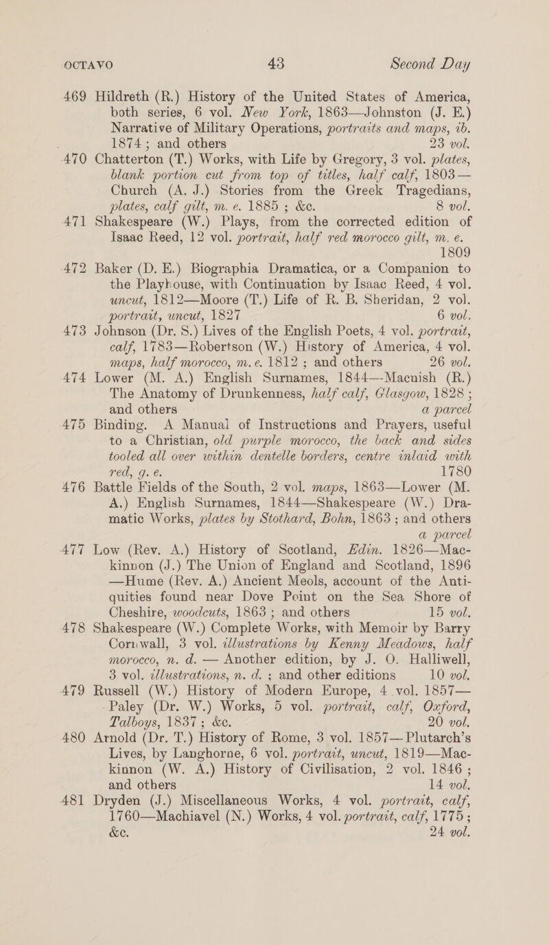 469 Hildreth (R.) History of the United States of America, both series, 6 vol. Mew York, 1863—Johnston (J. E.) Narrative of Military Operations, portraits and maps, vb. 1874; and others 23 vol. 470 Chatterton (T.) Works, with Life by Gregory, 3 vol. plates, blank portion cut from top of tetles, half calf, 1803 — Church (A. J.) Stories from the Greek Tragedians, plates, calf gilt, m. e. 1885 ; &amp;e. 8 vol. 471 Shakespeare (W.) Plays, from the corrected edition of Isaac Reed, 12 vol. portrait, half red morocco gilt, m. e. 1809 472 Baker (D. E.) Biographia Dramatica, or a Companion to the Playhouse, with Continuation by Isaac Reed, 4 vol. uncut, 1812—Moore (T.) Life of R. B. Sheridan, 2 vol. portrait, uncut, 1827 6 vol. 473 Johnson (Dr. 8.) Lives of the English Poets, 4 vol. portrait, calf, 1783—Robertson (W.) History of America, 4 vol. maps, half morocco, m.e. 1812 ; and others 26 vol. 474 Lower (M. A.) English Surnames, 1844—-Macnish (R.) The Anatomy of Drunkenness, half calf, Glasgow, 1828 ; and others a parcel 475 Binding. A Manual of Instructions and Prayers, useful to a Christian, old purple morocco, the back and sides tooled all over within dentelle borders, centre enlard with red, g. €. 1780 476 Battle Fields of the South, 2 vol. maps, 1863—Lower (M. A.) English Surnames, 1844—Shakespeare (W.) Dra- matic Works, plates by Stothard, Bohn, 1863 ; and others a parcel ATT Low (Rev. A.) History of Scotland, din. 1826—Mac- kinnon (J.) The Union of England and Scotland, 1896 —Hume (Rev. A.) Ancient Meols, account of the Anti- quities found near Dove Point on the Sea Shore of Cheshire, woodcuts, 1865 ; and others 15 vol. 478 Shakespeare (W.) Complete Works, with Memoir by Barry Coriuwall, 3 vol. ilustrations by Kenny Meadows, half morocco, n, d. — Another edition, by J. O. Halliwell, 3 vol. cllustrations, n. d. ; and other editions 10 vol, A79 Russell (W.) History of Modern Europe, 4 vol. 1857— -Paley (Dr. W.) Works, 5 vol. portrait, calf, Oxford, Talboys, 1837; &amp;e. 20 vol. 480 Arnold (Dr. T.) History of Rome, 3 vol. 1857— Plutarch’s Lives, by Langhorne, 6 vol. portract, uncut, 1819—Mac- kionon (W. A.) History of Civilisation, 2 vol. 1846 ; and others 14 vol. 481 Dryden (J.) Miscellaneous Works, 4 vol. portrait, calf, 1760—Machiavel (N.) Works, 4 vol. portradt, calf, 1775 ; &amp;e. 24 vol.