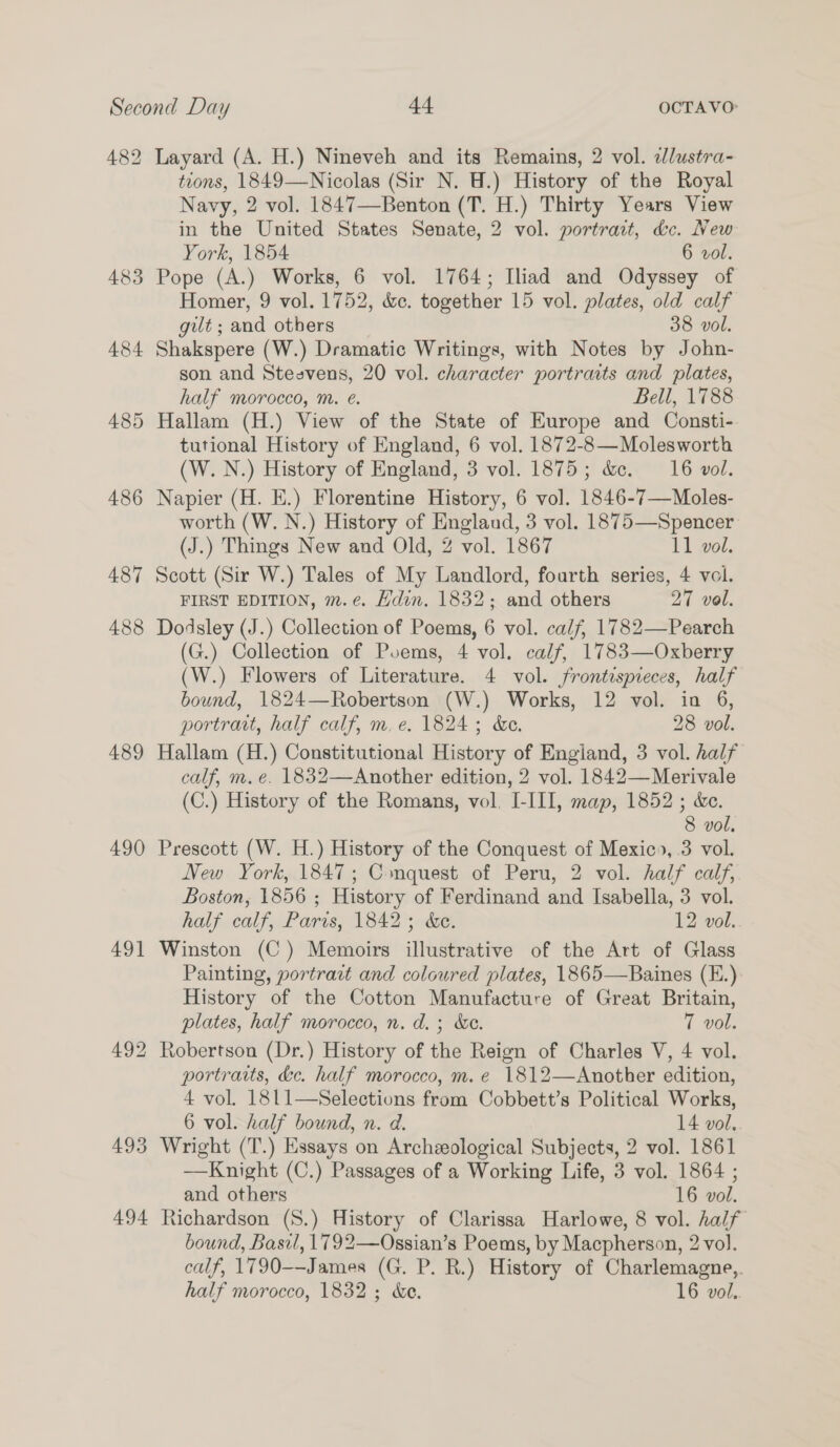 484 485 486 487 488 489 490 491 494 Layard (A. H.) Nineveh and its Remains, 2 vol. alustra- tions, 1849—Nicolas (Sir N. W.) History of the Royal Navy, 2 vol. 1847—Benton (T. H.) Thirty Years View in the United States Senate, 2 vol. portrait, dc. New York, 1854 6 vol. Pope (A.) Works, 6 vol. 1764; Iliad and Odyssey of Homer, 9 vol. 1752, &amp;c. together 15 vol. plates, old calf gut; and others 38 vol. Shakspere (W.) Dramatic Writings, with Notes by John- son and Steevens, 20 vol. character portrats and plates, half morocco, m. ¢. Bell, 1788 Hallam (H.) View of the State of Europe and Consti- tutional History of England, 6 vol. 1872-8—Molesworth (W. N.) History of England, 3 vol. 1875; &amp;. 16 vol. Napier (H. E.) Florentine History, 6 vol. 1846-7—Moles- worth (W. N.) History of England, 3 vol. 1875—Spencer (J.) Things New and Old, 2 vol. 1867 11 vol. Scott (Sir W.) Tales of My Landlord, fourth series, 4 vol. FIRST EDITION, m.e. Hdin. 1832; and others 27 vol. b) Dodsley (J.) Collection of Poems, 6 vol. calf, 1782—Pearch (G.) Collection of Poems, 4 vol. calf, 1783—Oxberry (W.) Flowers of Literature. 4 vol. frontispieces, half bound, 1824—Robertson (W.) Works, 12 vol. in 6, portrait, half calf, m. e. 1824; &amp;e. 28 vol. Hallam (H.) Constitutional History of England, 3 vol. half calf, m, e. 1832—Another edition, 2 vol. 1842—Merivale (C.) History of the Romans, vol. I-III, map, 1852 ; &amp;e. 8 vol. Prescott (W. H.) History of the Conquest of Mexico, 3 vol. New York, 1847; Conquest of Peru, 2 vol. half calf, Boston, 1856 ; History of Ferdinand and Isabella, 3 vol. half calf, Paris, 1842; &amp;e. 12 vol. Winston (C) Memoirs illustrative of the Art of Glass Painting, portrait and coloured plates, 1865—Baines (E.) History of the Cotton Manufacture of Great Britain, plates, half morocco, n. d.; &amp;e. T vol. Robertson (Dr.) History of the Reign of Charles V, 4 vol. portraits, &amp;ce. half morocco, m.e 1812—Another edition, 4 vol. 1811—Selections from Cobbett’s Political Works, 6 vol. half bound, n. ad. 14 vol.. Wright (T.) Essays on Archeological Subjects, 2 vol. 1861 —Knight (C.) Passages of a Working Life, 3 vol. 1864 ; and others 16 vol. Richardson (8.) History of Clarissa Harlowe, 8 vol. half bound, Basil, 1792—Ossian’s Poems, by Macpherson, 2 vol. calf, 1790--James (G. P. R.) History of Charlemagne,. half morocco, 1832; &amp;e. 16 vol.