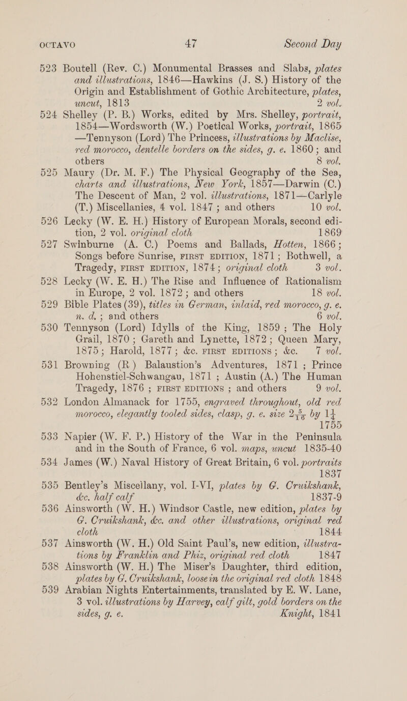 523 Boutell (Rev. C.) Monumental Brasses and Slabs, plates and illustrations, 1846—Hawkins (J. 8.) History of the Origin and Establishment of Gothic Architecture, plates, uncut, 1813 2 vol. Shelley (P. B.) Works, edited by Mrs. Shelley, portrait, 1854— Wordsworth (W.) Poetical Works, portrart, 1865 —Tennyson (Lord) The Princess, ¢dlustrations by Maclise, red morocco, dentelle borders on the sides, g. e. 1860; and otbers 8 vol, Maury (Dr. M. F.) The Physical Geography of the Sea, charts and illustrations, Mew York, 1857—Darwin (C.) The Descent of Man, 2 vol. clustrations, 1871—Carlyle (T.) Miscellanies, 4 vol. 1847 ; and others 10 vol. Lecky (W. E. H.) History of European Morals, second edi- tion, 2 vol. oregenal cloth 1869 Swinburne (A. C.) Poems and Ballads, Hotten, 1866; Songs before Sunrise, FIRST EDITION, 1871; Bothwell, a Tragedy, FIRST EDITION, 1874; original cloth 3 vol. Lecky (W. E. H.) The Rise and Influence of Rationalism in Europe, 2 vol. 1872; and others 18 vol. Bible Plates (39), tetles on German, inlard, red morocco, g. é. n. d,; and others 6 vol. Tennyson (Lord) Idylls of the King, 1859; The Holy Grail, 1870; Gareth and Lynette, 1872; Queen Mary, 1875; Harold, 1877; &amp;c. First EDITIONS; &amp;e. 7 vol. Browning (R) Balaustion’s Adventures, 1871 ; Prince Hohenstiel-Schwangau, 1871 ; Austin (A.) The Human Tragedy, 1876 ; FIRST EDITIONS ; and others 9 vol. morocco, elegantly tooled sides, clasp, g. €. size 27°, ae and in the South of France, 6 vol. maps, uncut 1835-40 James (W.) Naval History of Great Britain, 6 vol. portraits 1837 de, half calf 1837-9 Ainsworth (W. H.) Windsor Castle, new edition, plates by G. Crurkshank, &amp;e. and other illustrations, original red cloth | 1844 Ainsworth (W. H.) Old Saint Paul’s, new edition, elustra- tions by Franklin and Phiz, orrginal red cloth 1847 Ainsworth (W. H.) The Miser’s Daughter, third edition, plates by G. Crurkshank, loosein the original red cloth 1848 Arabian Nights Entertainments, translated by E. W. Lane, 3 vol. lustrations by Harvey, calf gilt, gold borders on the sides, g. €. Kmght, 1841