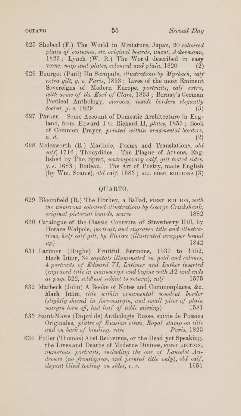 625 626 627 628 629 630 631 632 633 634 Shoberl (F.) The World in Miniature, Japan, 20 coloured plates of costumes, etc. original boards, uncut, Ackermann, 1823; Lynch (W. R.) The Worid described in easy verse, map and plates, colcured and plain, 1820 (2) Bourget (Paul) Un Scrupule, illustrations by Myrbach, calf extra gilt, g. e. Paris, 1893 ; Lives of the most Eminent Sovereigns of Modern Europe, portraits, calf extra, with arms of the Earl of Clare, 1833; Bernay’s German Poetical Anthology, morocco, inside borders elegantly tooled, g. e. 1829 (3) Parker. Some Account of Domestic Architecture in Eng- land, from Edward I to Richard IJ, plates, 1853 ; Book of Common Prayer, printed within ornamental borders, n. d. (2) Molesworth (R.) Marinde, Poems and Translations, old calf, 1716; Thucydides. The Plague of Athens, Eng- lished by Tho. Sprat, contemporary calf, gilt tooled sides, g. e. 1683; Boileau. The Art of Poetry, made English (by Wm. Soams), old calf, 1683; ALL FIRST EDITIONS (3) QUARTO. Bloomfield (R.) The Horkey, a Ballad, First EDITION, with the numerous coloured illustrations by George Cruikshank, original pictorial boards, scarce 1882 Catalogue of the Classic Contents of Strawberry Hill, by Horace Walpole, portrait, and engravea tetle and illustra- tions, half calf gilt, by Riviere (illustrated wrapper bound up) 1842 Latimer (Hughe) Fruitful Sermons, 1537 to 1552, black letter, 34 capitals illuminated in gold and colours, 4 portraits of Edward VI, Latimer and Luther inserted (engraved title in manuscript and begins with A2 and ends at page 322, sold*not subject to return), calf 1575 Marbeck (John) A Booke of Notes and Commonplaces, &amp;c. black Ietter, ttle within ornamental woodcut border (slightly shaved in fore-margin, and small grece of plain margin torn off, last leaf of table missing) 1581 Saint-Maws (Dupré de) Anthologie Russe, suivie de Poésies Originales, plates of Russian views, Royal stamp on title and on back of binding, rare Paris, 1823 Fuller (Thomas) Abel Redivivus, or the Dead yet Speaking, the Lives and Deaths of Moderne Divines, FIRST EDITION, numerous portraits, cluding the one of Lancelot An- drewes (no frontispiece, and printed ttle only), old calf, elegant blind tooling on sides, r. e. 1651