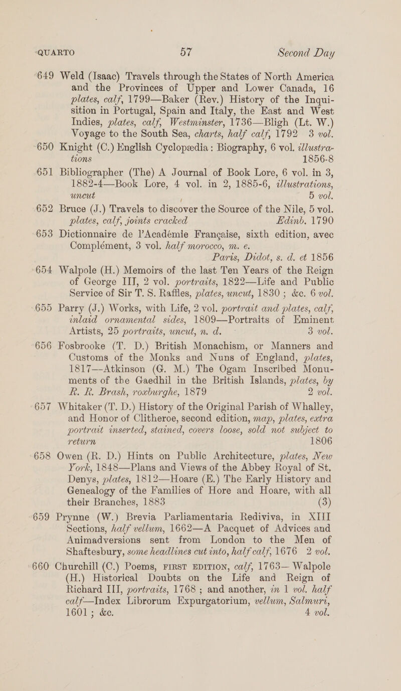 ‘649 Weld (Isaac) Travels through the States of North America and the Provinces of Upper and Lower Canada, 16 plates, calf, 1799—Baker (Rev.) History of the Inqui- sition in Portugal, Spain and Italy, the East and West Indies, plates, calf, Westminster, 1736—Bligh (Lt. W.) Voyage to the South Sea, charts, half calf, 1792 3 vol. 650 Knight (C.) English Cyclopeedia: Biography, 6 vol. idlustra- tions | 1856-8 651 Bibliographer (The) A Journal of Book Lore, 6 vol. in 3, 1882-4—Book Lore, 4 vol. in 2, 1885-6, clustrations, uncut 5 vol. 652 Bruce (J.) Travels to discover the Source of the Nile, 5 vol. plates, calf, jounts cracked Edinb, 1790 653 Dictionnaire de |’Académie Frangaise, sixth edition, avec Complément, 3 vol. half morocco, m. e. Paris, Didot, s. d. et 1856 654 Walpole (H.) Memoirs of the last Ten Years of the Reign of George IIT, 2 vol. portraits, 1822—Life and Public Service of Sir T. S. Raffles, plates, uncut, 1830; &amp;e. 6 vol. 655 Parry (J.) Works, with Life, 2 vol. portract and plates, calf, enlarid ornamental sides, 1809—Portraits of Eminent Artists, 25 portraits, uncut, n. d. 3 vol. 656 Fosbrooke (T. D.) British Monachism, or Manners and Customs of the Monks and Nuns of England, plates, 1817—-Atkinson (G. M.) The Ogam Inscribed Monu- ments of the Gaedhil in the British Islands, plates, by Rk. R. Brash, roxburghe, 1879 2 vol. ‘657 Whitaker (T. D.) History of the Original Parish of Whalley, and Honor of Clitheroe, second edition, map, plates, extra portrait inserted, stained, covers loose, sold not subject to return 1806 658 Owen (R. D.) Hints on Public Architecture, plates, New York, 1848—Plans and Views of the Abbey Royal of St. Denys, plates, 1812—Hoare (E.) The Early History and Genealogy of the Families of Hore and Hoare, with all their Branches, 1883 (3) ‘659 Prynne (W.) Brevia Parliamentaria Rediviva, in XIII Sections, half vellum, 1662—A Pacquet of Advices and Animadversions sent from London to the Men of Shaftesbury, some headlines cut into, half calf, 1676 2 vol. ‘660 Churchill (C.) Poems, First EDITION, calf, 1763— Walpole (H.) Historical Doubts on the Life and Reign of Richard III, portraits, 1768 ; and another, a 1 vol. half calf—Index Librorum Expurgatorium, vellum, Salmuri, 1601 ; &amp;e. 4 vol.