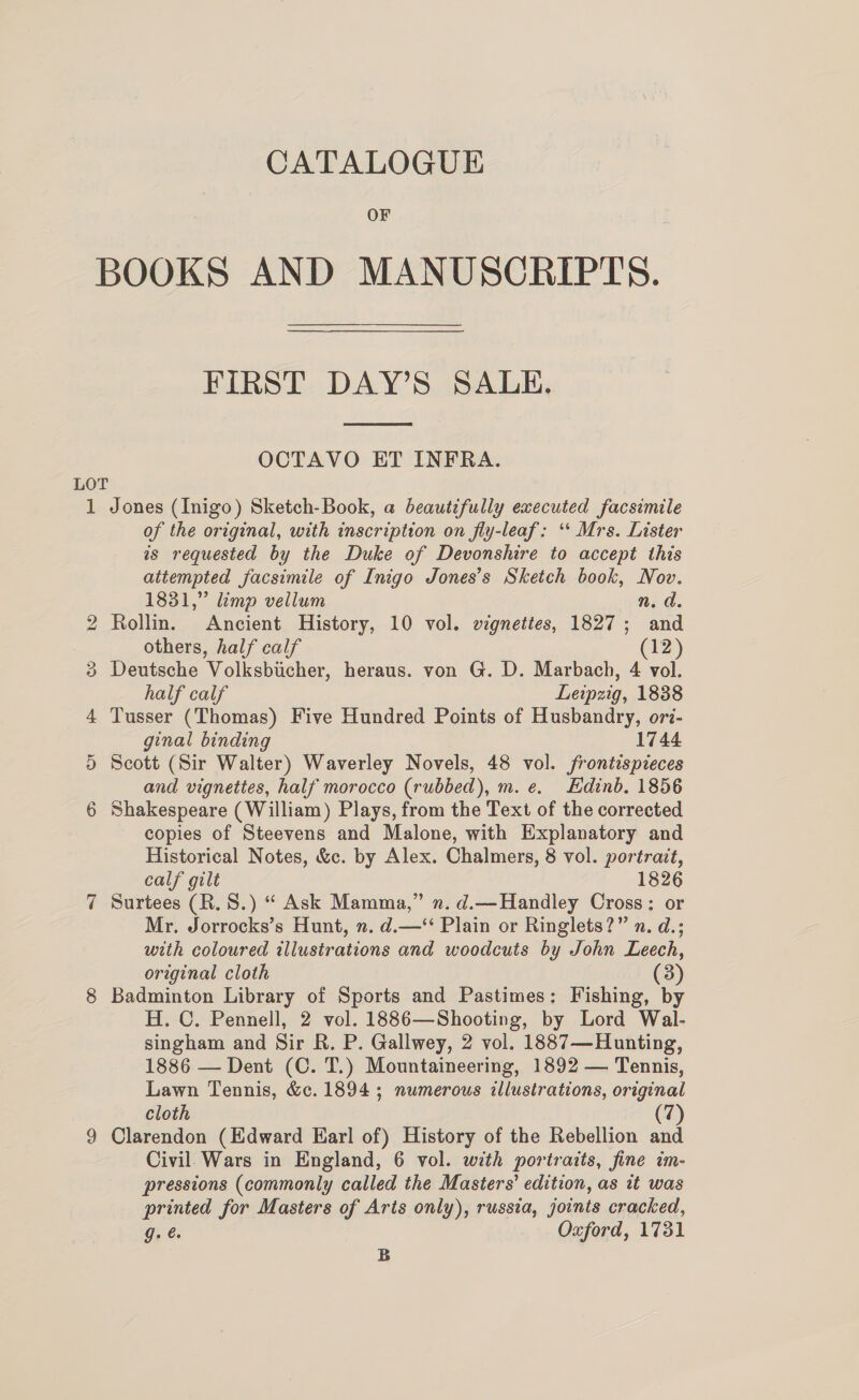 OF BOOKS AND MANUSCRIPTS. FIRST DAY’S SALE.  OCTAVO ET INFRA. LOT 1 Jones (Inigo) Sketch-Book, a beautifully executed facsimile of the original, with inscription on fly-leaf: “* Mrs. Lister as requested by the Duke of Devonshire to accept this attempted facsimile of Inigo Jones’s Sketch book, Nov. 1831,” limp vellum n. d. 2 Rollin. Ancient History, 10 vol. vignettes, 1827; and others, half calf (12) 3 Deutsche Volksbicher, heraus. von G. D. Marbach, 4 vol. half calf Leipzig, 1838 4 Tusser (Thomas) Five Hundred Points of Husbandry, ori- ginal binding 1744 5 Scott (Sir Walter) Waverley Novels, 48 vol. frontispieces and vignettes, half morocco (rubbed), m. e. Edinb. 1856 6 Shakespeare (William) Plays, from the Text of the corrected copies of Steevens and Malone, with Explanatory and Historical Notes, &amp;c. by Alex. Chalmers, 8 vol. portrait, calf gilt 1826 7 Surtees (R.S.) “ Ask Mamma,” n.d.—Handley Cross: or Mr. Jorrocks’s Hunt, n. d.—‘‘ Plain or Ringlets?” n. d.; with coloured illustrations and woodcuts by John Leech, original cloth (3) 8 Badminton Library of Sports and Pastimes: Fishing, by H. C. Pennell, 2 vol. 1886—Shooting, by Lord Wal- singham and Sir R. P. Gallwey, 2 vol. 1887—Hunting, 1886 — Dent (C. T.) Mountaineering, 1892 — Tennis, Lawn Tennis, &amp;c. 1894; numerous illustrations, original cloth (7) 9 Clarendon (Edward Earl of) History of the Rebellion and Civil Wars in England, 6 vol. with portraits, fine im- pressions (commonly called the Masters’ edition, as wt was printed for Masters of Arts only), russia, joints cracked, Ji, €. Oxford, 1731 B