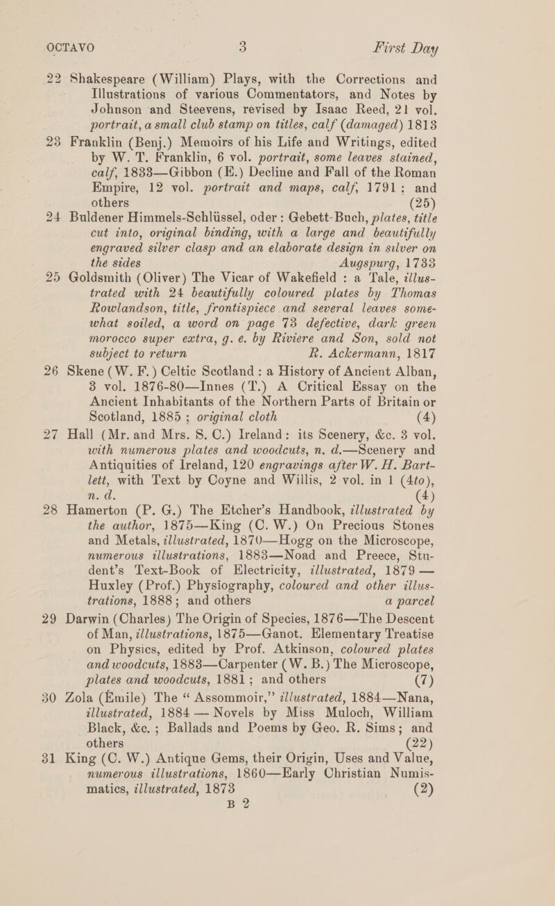 22 23 25 26 27 28 29 31 Shakespeare (William) Plays, with the Corrections and Illustrations of various Commentators, and Notes by Johnson and Steevens, revised by Isaac Reed, 21 vol. portrait, a small club stamp on titles, calf (damaged) 1813 Franklin (Benj.) Memoirs of his Life and Writings, edited by W. T. Franklin, 6 vol. portrait, some leaves stained, calf, 18833—Gibbon (E.) Decline and Fall of the Roman Empire, 12 vol. portrait and maps, calf, 1791; and others (25) Buldener Himmels-Schlissel, oder : Gebett-Buch, plates, title cut into, original binding, with a large and beautifully engraved silver clasp and an elaborate design in silver on the sides Augspurg, 1733 Goldsmith (Oliver) The Vicar of Wakefield : a Tale, ¢lus- trated with 24 beautifully coloured plates by Thomas Rowlandson, title, frontispiece and several leaves some- what soiled, a word on page 73 defective, dark green morocco super extra, g.é. by Riviere and Son, sold not subject to return R. Ackermann, 1817 Skene (W. F.) Celtic Scotland : a History of Ancient Alban, 3 vol. 1876-80—Innes (T.) A Critical Essay on the Ancient Inhabitants of the Northern Parts of Britain or Scotland, 1885 ; original cloth (4) Hall (Mr. and Mrs. S.C.) Ireland: its Scenery, &amp;. 3 vol. with numerous plates and woodcuts, n. d.—Scenery and Antiquities of Ireland, 120 engravings afterW. H. Bart- lett, with Text by Coyne and Willis, 2 vol. in 1 (4¢o), n. da. 4) Hamerton (P. G.) The Etcher’s Handbook, illustrated Y the author, 1875—King (C. W.) On Precious Stones and Metals, zllustrated, 1870—Hogg on the Microscope, numerous tllustrations, 1883—Noad and Preece, Stu- dent’s Text-Book of Electricity, dlustrated, 1879 — Huxley (Prof.) Physiography, coloured and other illus- trations, 1888; and others a parcel Darwin (Charles) The Origin of Species, 1876—The Descent of Man, zllustrations, 1875—Ganot. Elementary Treatise on Physics, edited by Prof. Atkinson, coloured plates and woodcuts, 1888—Carpenter (W. B.) The Microscope, plates and woodcuts, 1881; and others (7) Zola (Emile) The “ Assommoir,” dllustrated, 1884—Nana, illustrated, 1884 — Novels by Miss Muloch, William Black, &amp;c. ; Ballads and Poems by Geo. R. Sims; and others (22) King (C. W.) Antique Gems, their Origin, Uses and Value, numerous illustrations, 1860—Early Christian Numis- matics, illustrated, 1873 (2) B 2