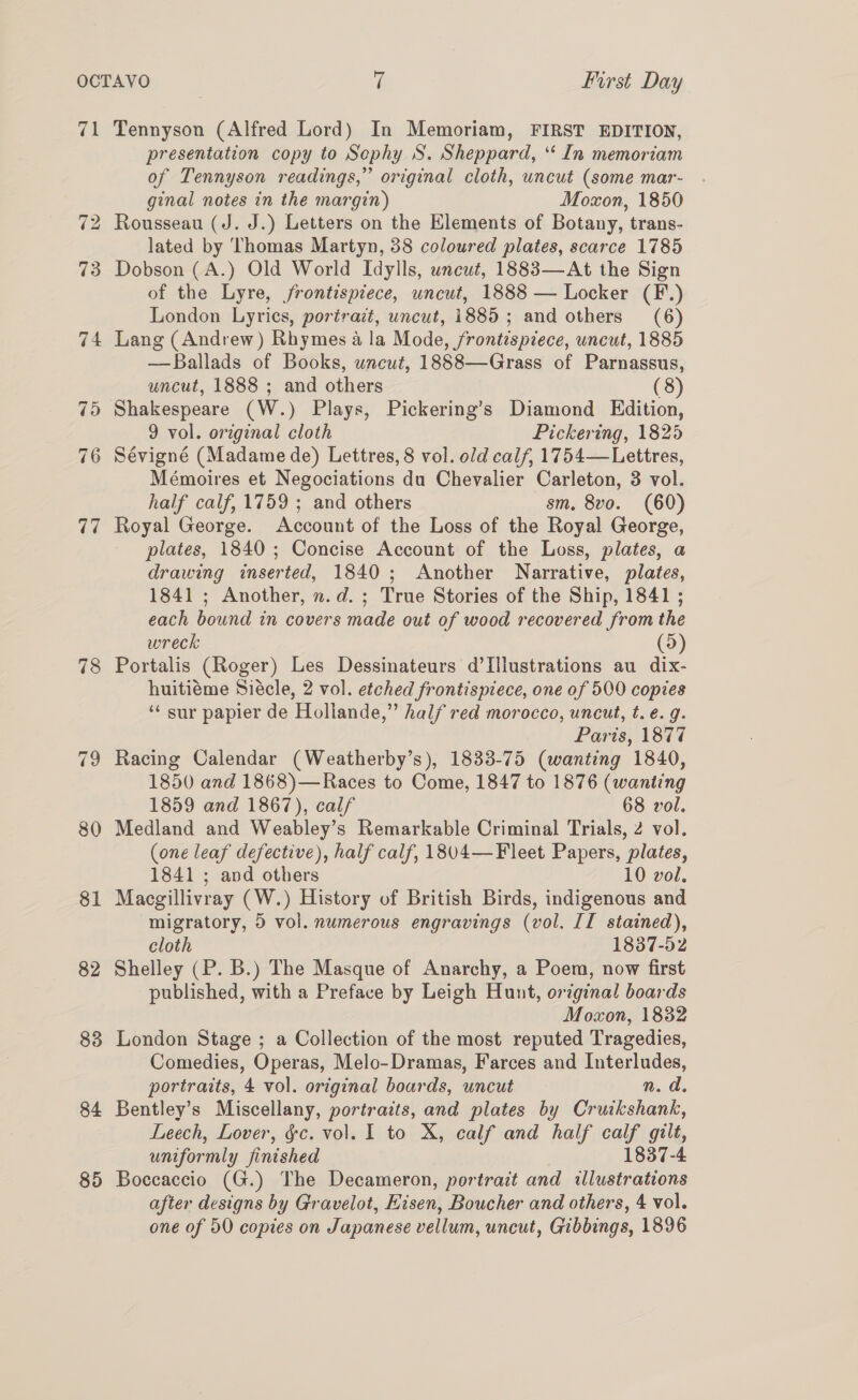 ae “I bo 73 78 79 80 81 82 83 84 85 Tennyson (Alfred Lord) In Memoriam, FIRST EDITION, presentation copy to Sephy S. Sheppard, ‘“‘ In memoriam of Tennyson readings,” original cloth, uncut (some mar- ginal notes in the margin) Moxon, 1850 Rousseau (J. J.) Letters on the Elements of Botany, trans- lated by Thomas Martyn, 38 coloured plates, scarce 1785 Dobson (A.) Old World Idylls, unewt, 1883—At the Sign of the Lyre, frontispiece, uncut, 1888 — Locker (F.) London Lyrics, portrazt, uncut, 1885; and others (6) Lang (Andrew) Rhymes a la Mode, frontispiece, uncut, 1885 —Ballads of Books, uncut, 1888—Grass of Parnassus, uncut, 1888 ; and others (8) Shakespeare (W.) Plays, Pickering’s Diamond Edition, 9 vol. original cloth Pickering, 1825 Sévigné (Madame de) Lettres, 8 vol. old calf, 1754—Lettres, Mémoires et Negociations du Chevalier Carleton, 3 vol. half calf, 1759 ; and others sm, 8vo. (60) Royal George. Account of the Loss of the Royal George, plates, 1840; Concise Account of the Loss, plates, a drawing inserted, 1840; Another Narrative, plates, 1841 ; Another, n.d. ; True Stories of the Ship, 1841 ; each bound in covers made out of wood recovered from the wreck (9) Portalis (Roger) Les Dessinateurs d’Illustrations au dix- huitiéme Siécle, 2 vol. etched frontispiece, one of 500 copies ‘“‘ sur papier de Hollande,” half red morocco, uncut, t. e.g. Paris, 1877 Racing Calendar (Weatherby’s), 1833-75 (wanting 1840, 1850 and 1868)—Races to Come, 1847 to 1876 (wanting 1859 and 1867), calf 68 vol. Medland and Weabley’s Remarkable Criminal Trials, 2 vol. (one leaf defective), half calf, 1804—Fleet Papers, plates, 1841 ; and others 10 vol. Macgillivray (W.) History of British Birds, indigenous and migratory, 9 vol. numerous engravings (vol. II stained), cloth 1837-52 Shelley (P. B.) The Masque of Anarchy, a Poem, now first published, with a Preface by Leigh Hunt, original boards Moxon, 1832 London Stage ; a Collection of the most reputed Tragedies, Comedies, Operas, Melo-Dramas, Farces and Interludes, portraits, 4 vol. original boards, uncut n. d. Bentley’s Miscellany, portraits, and plates by Cruikshank, Leech, Lover, &amp;c. vol. I to X, calf and half a gilt, uniformly finished 1837-4 Boccaccio (G.) The Decameron, portrait and illustrations after designs by Gravelot, Eisen, Boucher and others, 4 vol. one of 50 copies on Japanese vellum, uncut, Gibbings, 1896