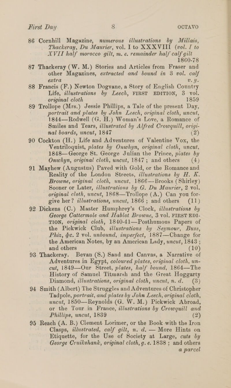 86 Cornhill Magazine, numerous illustrations by Millais, Thackeray, Du Maurier, vol. Ito XX XVIII (vol. TI to XVII half morocco gilt, m. e. remainder half calf gilt 1860-78 87 Thackeray (W. M.) Stories and Articles from Fraser and other Magazines, extracted and bound in 3 vol. calf extra Vv. Y. 88 Francis (F.) Newton Dogvane, a Story of English Country Life, ¢llustrations by Leech, FIRST EDITION, 3 vol. original cloth 1859 89 Trollope (Mrs.) Jessie Phillips, a Tale of the present Day, portrait and plates by John Leech, original cloth, uncut, 1844— Rodwell (G. H.) Woman's Love, a Romance of Smiles and Tears, zllustrated by Alfred Crowquill, origi- nal boards, uncut, 1847 (2) 90 Cockton (H.) Life and Adventures of Valentine Vox, the Ventriloquist, plates by Onwhyn, original cloth, uncut, 1848—George St. George Julian the Prince, plates by Onwhyn, original cloth, uncut, 1847; and others (4) 91 Mayhew (Augustus) Paved with Gold, or the Romance and Reality of the London Streets, illustrations by H. K. Browne, original cloth, uncut, 1866-—--Brooks (Shirley) Sooner or Later, ¢llustrations by G. Du Maurier, 2 vol. original cloth, uncut, 1868—Trollope (A.) Can you for- give her? zllustrations, uncut, 1866; and others (11) 92 Dickens (C.) Master Humphrey’s Clock, illustrations by George Cattermole and Hablot Browne, 3 vol. FIRST EDI- TION, original cloth, 1840-41—Posthumous Papers of the Pickwick Club, ¢llustrations by Seymour, Buss, Phiz, &amp;c. 2 vol. unbound, imperfect, 1887—Change for the American Notes, by an American Lady, uncut, 18438 ; and others (10) 93 Thackeray. Bevan (S.) Sand and Canvas, a Narrative of Adventures in Egypt, coloured plates, original cloth, un- cut, 1849—Our Street, plates, half bound, 1864—The History of Samuel Titmarsh and the Great Hoggarty Diamond, illustrations, original cloth, uncut,n.d. (3) 94 Smith (Albert) The Struggles and Adventures of Christopher Tadpole, portrait, and plates by John Leech, original cioth, uncut, 1850—Reynolds (G. W. M.) Pickwick Abroad, or the Tour in France, zllustrations by Crowquill and Phillips, uncut, 1839 (2) 95 Reach (A. B.) Clement Lorimer, or the Book with the Iron Clasps, illustrated, calf gilt, n. d. — More Hints on Etiquette, for the Use of Society at Large, cuts by George Cruikshank, original cloth, g.e. 1838 ; and others a parcel