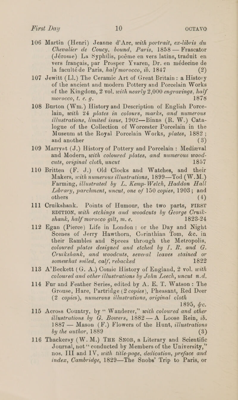 106 107 108 109 110 111 112 113 114 115 116 Martin (Henri) Jeanne d’Are, with portrait, ex-libris du Chevalier de Coucy, bound, Paris, 1858 — Frascator (Jérome) La Syphilis, poéme en vers latins, traduit en vers francais, par Prosper Yvaren, Dr. en médecine de la facultéde Paris, half morocco, ib. 1847 (2) Jewitt (LI.) The Ceramic Art of Great Britain: a History of the ancient and modern Pottery and Porcelain Works of the Kingdom, 2 vol. with nearly 2,000 engravings, half morocco, t. €. g. 1878 Burton (Wm.) History and Description of English Porce- lain, with 24 plates in colours, marks, and numerous illustrations, limited issue, 1902—Binns (R. W.) Cata- logue of the Collection of Worcester Porcelain in the Museum at the Royal Porcelain Works, plates, 1882 ; and another (3) Marryat (J.) History of Pottery and Porcelain: Medieval and Modern, with coloured plates, and numerous wood- cuts, original cloth, uncut 1857 Britten (F. J.) Old Clocks and Watches, and their Makers, with numerous illustrations, 1899—Tod (W.M.) Farming, illustrated by L. Kemp-Welch, Haddon Hall Inbrary, parchment, uncut, one of 150 copies, 19038; and others (4) Cruikshank. Points of Humour, the two parts, FIRST EDITION, with etchings and woodcuts by George Cruik- shank, half morocco gilt, m. e. 1823-24 Egan (Pierce) Life in London: or the Day and Night Scenes of Jerry Hawthorn, Corinthian Tom, &amp;c. in their Rambles and Sprees through the Metropolis, coloured plates designed and etched by I. R. and G. Cruikshank, and woodcuts, several leaves stained or somewhat sotled, calf, rebacked 1822 A’ Beckett (G. A.) Comic History of England, 2 vol. weth coloured and other illustrations by John Leech, uncut n.d. Fur and Feather Series, edited by A. E. T. Watson: The Grouse, Hare, Partridge (2 copies), Pheasant, Red Deer (2 copies), numerous illustrations, original cloth 1895, &amp;e. Across Country, by ‘“ Wanderer,” with coloured and other illustrations by G. Bowers, 1882— A Loose Rein, 7b. 1887 — Mason (F.) Flowers of the Hunt, illustrations by the author, 1889 (3) Thackeray (W.M.) THE SNOB, a Literary and Scientific Journal, not ‘‘ conducted by Members of the University,” nos. III and LV, with title-page, dedication, preface and index, Cambridge, 1829—The Snobs’ Trip to Paris, or ’