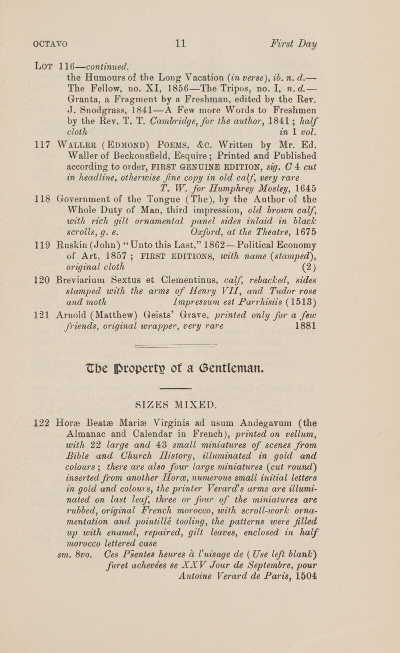 Lor 116—continued. the Humours of the Long Vacation (72 verse), 1b. n. d.— The Fellow, no. XI, 1856—The Tripos, no. I, n.d.— Granta, a Fragment by a Freshman, edited by the Rev. J. Snodgrass, 1841—A Few more Words to Freshmen by the Rev. T. T. Cambridge, for the author, 1841; half cloth in 1 vol. 117 WALLER (EDMOND) PorEMs, &amp;c. Written by Mr. Ed. Waller of Beckonsfield, Esquire; Printed and Published according to order, FIRST GENUINE EDITION, sig. C4 cut in headline, otherwise fine copy in old calf, very rare T. W. for Humphrey Mosley, 1645 118 Government of the Tongue (The), by the Author of the Whole Duty of Man, third impression, old brown calf, with rich gilt ornamental panel sides inlaid in black scrolls, g. é. Oxford, at the Theatre, 1675 119 Ruskin (John) ‘ Unto this Last,” 1862— Political Economy of Art, 1857; FIRST EDITIONS, with name (stamped), original cloth | (2) 120 Breviariam Sextus et Clementinus, calf, rebacked, sides stamped with the arms of Henry VII, and Tudor rose and moth Impressum est Parrhisits (1518) 121 Arnold (Matthew) Geists’ Grave, printed only for a few Sriends, original wrapper, very rare 1881   The Property of a Gentleman,  SIZES MIXED. 122 Hore Beate Marie Virginis ad usum Andegavum (the Almanac and Calendar in French), printed on vellum, with 22 large and 43 small miniatures of scenes from Bible and Church History, illuminated in goid and colours; there are also four large miniatures (cut round) inserted from another Hore, numerous small initial letters an gold and colours, the printer Verard’s arms are illumi- nated on last leaf, three or four of the miniatures are rubbed, original French morocco, with scroll-work orna- mentation and pointillé tooling, the patterns were filled up with enamel, repaired, gilt leaves, enclosed in half morocco lettered case sm. 8vo. Ces Psentes heures a Vuisage de ( Use left blank) furet achevées se XXV Jour de Septembre, pour Antoine Verard de Paris, 1504