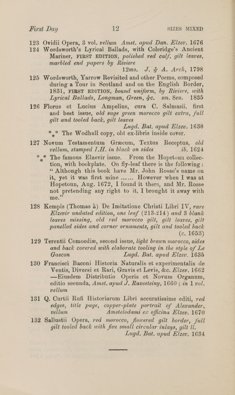 123 Ovidii Opera, 3 vol. vellum Amst. apud Dan. Elzev. 1676 124 Wordsworth’s Lyrical Ballads, with Coleridge’s Ancient Mariner, FIRST EDITION, polished red calf, gilt leaves, marbled end papers by kiviere 120. Susy As Arch, 1798 125 Wordsworth, Yarrow Revisited and other Poems, composed during a Tour in Scotland and on the English Border, 1831, FIRST EDITION, bound uniform, by Riviere, with _ Lyrical Ballads, Longman, Green, gc. sm. 8vo. 1835 126 Florus et Lucius Ampelius, cura C. Salmasii, first and best issue, old sage green morocco gilt extra, full gilt and tooled back, gilt leaves Lugd. Bat, apud Elzev. 1638 *,* The Wodhull copy, old ex-libris inside cover. 127 Novum Testamentum Gracum, Textus Receptus, old vellum, stamped I.H. in black on sides ib. 1624 *,* The famous Elzevir issue. From the Hopetoun collec- tion, with bookplate. On fly-leaf there is the following : ** Although this book have Mr. John Rosse’s name on it, yet it was first mine ...... However when I was at Hopetoun, Aug. 1672, I found it there, and Mr. Rosse not pretending any right to it, I brought it away with me.” ’ 128 Kempis (Thomas 4) De Imitatione Christi Libri IV, rare Elzevir undated edition, one leaf (213-214) and 3 blank leaves missing, old red morocco gilt, gilt leaves, gilt panelled sides and corner ornaments, gilt and tooled back (c. 1653) 129 Terentii Comoediz, second issue, light brown morocco, sides and back covered with elaborate tooling in the style of Le Gascon Lugd. Bat. apud Elzev, 1635 130 Francisci Baconi Historia Naturalis et experimentalis de Ventis, Diversi et Rari, Gravis et Levis, &amp;c. Hlzev. 1662 -——Eiusdem Distributio Operis et Novum Organum, editio secunda, Amst. apud J. Ravesteiny, 1660 ; in 1 vol. vellum 131 Q. Curtii Rufi Historiarum Libri accuratissime editi, red edges, title page, copper-plate portrait of Alexander, vellum Amstelodami ex officina Elzev. 1670 132 Sallustii Opera, red morocco, flowered gilt border, full gilt tooled back with five small circular inlays, gilt ll. Lugd. Bat. apud Elzev, 1634.