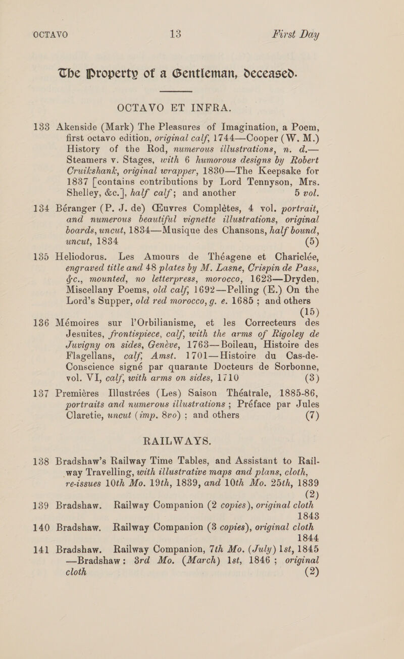 133 134 135 136 138 139 140 141 The Property of a Gentleman, deceased.  OCTAVO ET INFRA. Akenside (Mark) The Pleasures of Imagination, a Poem, first octavo edition, original calf, 1744—Cooper (W. M.) History of the Rod, numerous illustrations, n. d.— Steamers v. Stages, with 6 humorous designs by Robert Cruikshank, original wrapper, 18830—The Keepsake for 1837 [contains contributions by Lord Tennyson, Mrs. Shelley, &amp;c. |, half calf; and another 5 vol. Béranger (P. J. de) Giuvres Completes, 4 vol. portrait, and numerous beautiful vignette illustrations, original boards, uncut, 1884—-Musique des Chansons, half bound, uncut, 1834 (5) Heliodorus. Les Amours de Théagene et Chariclée, engraved title and 48 plates by M. Lasne, Crispin de Pass, §c., mounted, no letterpress, morocco, 1623—Dryden, Miscellany Poems, old calf, 1692—Pelling (E.) On the Lord’s Supper, old red morocco, g. ¢. 1685; and others 15) Mémoires sur l’Orbilianisme, et les Correcteurs ee Jesuites, frontispiece, calf, with the arms of Rigoley de Juvigny on sides, Geneve, 1763—Boileau, Histoire des Flagellans, calf, Amst. 1701—Histoire du Cas-de- Conscience signé par quarante Docteurs de Sorbonne, vol. VI, calf, with arms on sides, 1710 (3) Premiéres Illustrées (Les) Saison Théatrale, 1885-86, portraits and numerous illustrations ; Préface par Jules Claretie, uncut (imp. 8vo) ; and others (7) RAILWAYS. Bradshaw’s Railway Time Tables, and Assistant to Rail- way Travelling, with illustrative maps and plans, cloth, re-issues 10th Mo. 19th, 1839, and 10th Mo. 25th, 1839 (2) Bradshaw. Railway Companion (2 copies), original cloth 1843 Bradshaw. Railway Companion (38 copies), original cloth 1844 Bradshaw. Railway Companion, 7th Mo. (July) lst, 1845 —Bradshaw: 3rd Mo. (March) 1st, 1846 ; original cloth | (2)