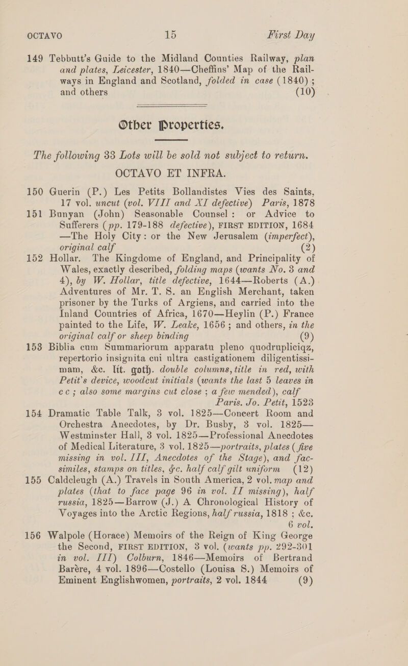 149 Tebbutt’s Guide to the Midland Counties Railway, plan and plates, Leicester, 1840—Cheffins’ Map of the Rail- ways in England and Scotland, folded in case (1840) ; and others (10)  Otber Properties,  The following 33 Lots will be sold not subject to return. OCTAVO ET INFRA. 150 Guerin (P.) Les Petits Bollandistes Vies des Saints, 17 vol. uncut (vol. VIII and XI defective) Paris, 1878 151 Bunyan (John) Seasonable Counsel: or Advice to Sufferers (pp. 179-188 defective), FIRST EDITION, 1684 —The Holy City: or the New Jerusalem (imperfect, original calf 2) 152 Hollar. The Kingdome of England, and Principality of Wales, exactly described, folding maps (wants No. 3 and 4), by W. Hollar, title defective, 1644—Roberts (A.) Adventures of Mr. T. 8. an English Merchant, taken prisoner by the Turks of Argiens, and carried into the Inland Countries of Africa, 1670—Heylin (P.) France painted to the Life, W. Leake, 1656 ; and others, in the original calf or sheep binding (9) 153 Biblia cum Summariorum apparatu pleno quodrupliciqz, repertorio insignita cui ultra castigationem diligentissi- mam, &amp;c. lit. goth. double columns, title in red, with Petit’s device, woodcut initials (wants the last 5 leaves in cc; also some margins cut close ; a few mended), calf Paris. Jo. Petit, 1523 154 Dramatic Table Talk, 3 vol. 1825—Coneert Room and Orchestra Anecdotes, by Dr. Busby, 3 vol. 1825— Westminster Hall, 3 vol. 1825— Professional Anecdotes of Medical Literature, 3 vol. 1825—portraits, plates ( five missing in vol. III, Anecdotes of the Stage), and fac- similes, stamps on titles, gc. half calf gilt uniform (12) 155 Caldcleugh (A.) Travels in South America, 2 vol. map and plates (that to face page 96 in vol. II missing), half russia, 1825—Barrow (J.) A Chronological History of Voyages into the Arctic Regions, half russia, 1818 ; &amp;c. 6 vol. 156 Walpole (Horace) Memoirs of the Reign of King George the Second, FIRST EDITION, 3 vol. (wants pp. 292-301 in vol. III) Colburn, 1846—Memoirs of Bertrand Barére, 4 vol. 1896—Costello (Louisa S.) Memoirs of Eminent Englishwomen, portraits, 2 vol. 1844 (9)