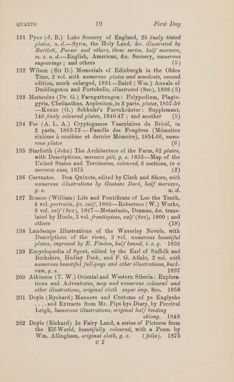 191 192 193 194 195 196 197 198 199 200 201 202 Pyne (J. B.) Lake Scenery of England, 25 finely tinted plates, n.d.—Syria, the Holy Land, &amp;c. illustrated by Bartlett, Purser and others, three series, half morocco, m. €. n. @.—English, American, &amp;c. Scenery, numerous engravings ; and others (5) Wilson (Sir D.) Memorials of Edinburgh in the Olden Time, 2 vol. with numerous plates and woodcuts, second edition, much enlarged, 1891—Baird (Wm.) Annals of Duddingston and Portobello, ¢llustrated (8vo), 1898 (3) Mettenius (Dr. G.) Farngattungen: Polypodium, Plagio- gyria, Cheilanthus, Asplenium, in 3 parts, plates, 1857-59 —Kunze (G.) Schkuhr’s Farrnkrauter: Supplement, 140 jinely coloured plates, 1840-47 ; and another = (5) Fee (A. L. A.) Cryptogames Vasculaires du Brésil, in 2 parts, 1869-73 —Famille des Fougéres (Mémoires sixiéme a onzieéme et dernier Mémoire), 1854-66, nume- rous plates (6) Starforth (John) The Architecture of the Farm, 62 plates, with Descriptions, morocco gilt, g. e. 1853—Map of the United States and Territories, coloured, 6 sections, in a morocco case, 1875 (2) Cervantes. Don Quixote, edited by Clark and Shore, with numerous illustrations by Gustave Doré, half morocco, g. @. n. d. Roscoe (William) Life and Pontificate of Leo the Tenth, 4 vol. portraits, gc. calf, 1805— Robertson (W.) Works, 8 vol. calf (8vo), 1827—Metastasio, Dramas, &amp;c. trans- lated by Hoole, 3 vol. frontispiece, calf (8v0), 1800 ; and others (18) Landscape Illustrations of the Waverley Novels, with _ Descriptions of the views, 2 vol. numerous beautiful plates, engraved by EH. Finden, half bound, t. e.g. 1832 Encyclopedia of Sport, edited by the Earl of Suffolk and Berkshire, Hedley Peek, and F. G. Aflalo, 2 vol. with numerous beautiful full-page and other illustrations, buck- ram, g. é. | 1897 Atkinson (T. W.) Oriental and Western Siberia: Explora- tions and Adventures, map and numerous coloured and other illustrations, original cloth super imp. 8vo. 1858 Doyle (Rychard) Manners and Customs of ye Englyshe ....and Extracts from Mr. Pips hys Diary, by Percival Leigh, humorous illustrations, original half binding oblong. 1849 Doyle (Richard) In Fairy Land, a series of Pictures from -the Elf-World, beautifully coloured, with a Poem by Wm. Allingham, original cloth, g. e. (folio). 1875