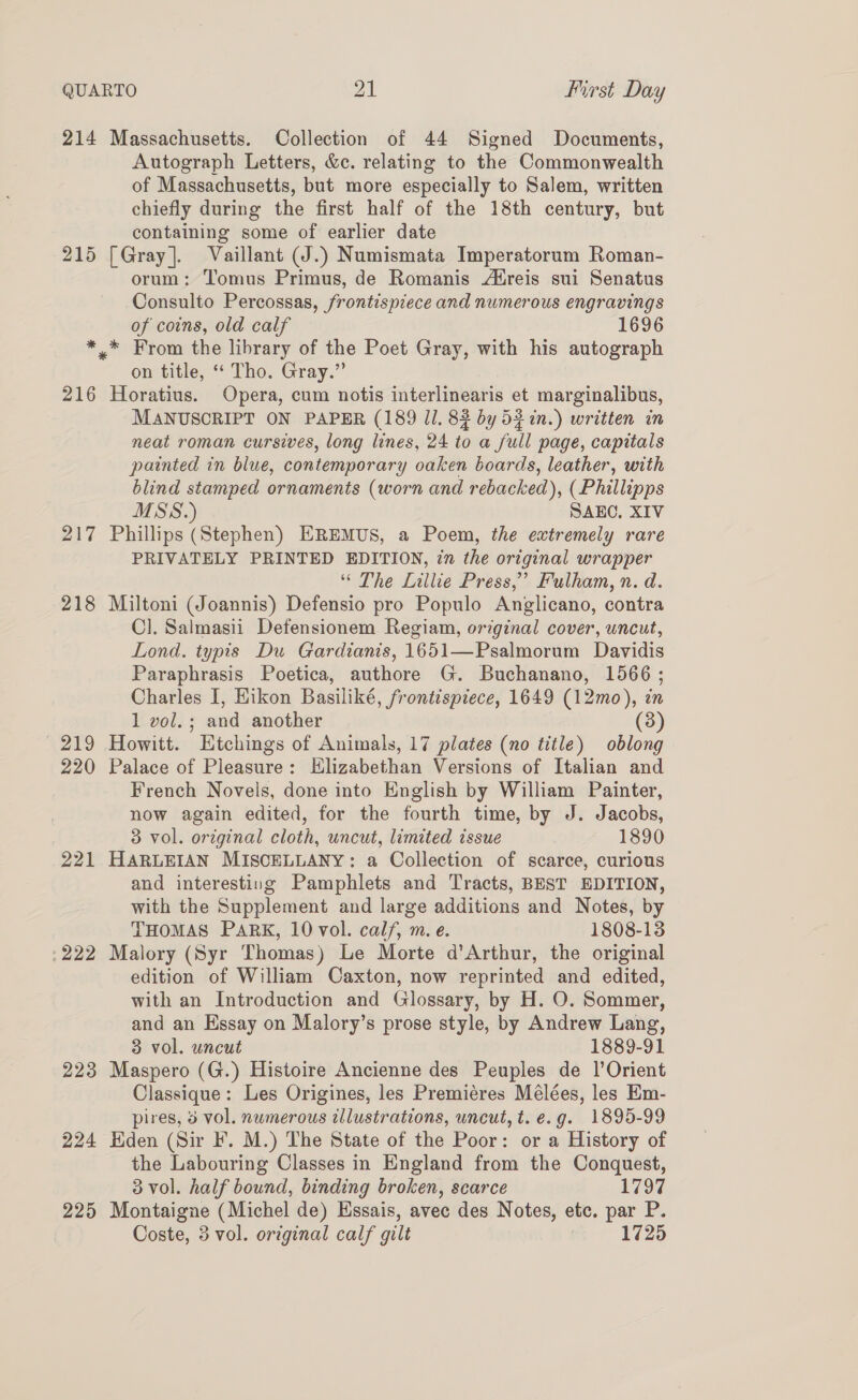 214 Massachusetts. Collection of 44 Signed Documents, Autograph Letters, &amp;c. relating to the Commonwealth of Massachusetts, but more especially to Salem, written chiefly during the first half of the 18th century, but containing some of earlier date 215 [Gray]. Vaillant (J.) Numismata Imperatorum Roman- orum: Tomus Primus, de Romanis Atreis sui Senatus Consulto Percossas, frontispiece and numerous engravings of coins, old calf 1696 *_* From the library of the Poet Gray, with his autograph on title, “ Tho. Gray.” 216 Horatius. Opera, cum notis interlinearis et marginalibus, MANUSCRIPT ON PAPER (189 11. 83 by 53 in.) written in neat roman cursives, long lines, 24 to a full page, capitals painted in blue, contemporary oaken boards, leather, with blind stamped ornaments (worn and rebacked), (Phillipps MSS.) SAEC. XIV 217 Phillips (Stephen) EREMUS, a Poem, the extremely rare PRIVATELY PRINTED EDITION, in the original wrapper “ The Lillie Press,’ Fulham, n. d. 218 Miltoni (Joannis) Defensio pro Populo Anglicano, contra Cl]. Saimasii Defensionem Regiam, original cover, uncut, Lond. typis Du Gardianis, 1651—Psalmorum Davidis Paraphrasis Poetica, authore G. Buchanano, 1566 ; Charles I, Hikon Basiliké, frontispiece, 1649 (12mo), in 1 vol. ; and another (3) 219 Howitt. Htchings of Animals, 17 plates (no title) oblong 220 Palace of Pleasure: Hlizabethan Versions of Italian and French Novels, done into English by William Painter, now again edited, for the fourth time, by J. Jacobs, 3 vol. original cloth, uncut, limited issue 1890 221 HARLEIAN MISCELLANY: a Collection of scarce, curious and interesting Pamphlets and Tracts, BEST EDITION, with the Supplement and large additions and Notes, by THOMAS PARK, 10 vol. calf, m.e. 1808-13 -222 Malory (Syr Thomas) Le Morte d’Arthur, the original edition of William Caxton, now reprinted and edited, with an Introduction and Glossary, by H. O. Sommer, and an Essay on Malory’s prose style, by Andrew Lang, 3 vol. uncut 1889-91 223 Maspero (G.) Histoire Ancienne des Peuples de 1’Orient Classique: Les Origines, les Premiéres Mélées, les Em- pires, 3 vol. numerous illustrations, uncut, t. e.g. 1895-99 224 Hden (Sir F. M.) The State of the Poor: or a History of the Labouring Classes in England from the Conquest, 3 vol. half bound, binding broken, scarce 1797 225 Montaigne (Michel de) Hssais, avec des Notes, etc. par P. Coste, 3 vol. original calf gilt | 1725