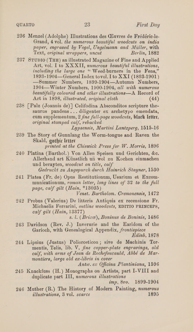 236 237 238 239 240 241 242 243 244 Menzel (Adolphe) Illustrations des Giuvres de Frédéric-le- Grand, 4 vol. the numerous beautiful woodcuts on india paper, engraved by Vogel, Ungelmann and Miiller, with Text, original wrappers, uncut Berlin, 1882 STUDIO (THE) an illustrated Magazine of Fine and Applied Art, vol. [to XXXII, numerous beautiful illustrations, including the large one ‘‘ Weed-burners in the Fens,” 1893-1904— General Index tovol. Ito XXI (18$3-1901) —Summer Numbers, 1899-1904—Autumn Numbers, 1904— Winter Numbers, 1900-1904, all with numerous beautifully coloured and other illustrations—A Record of Art in 1898, ¢llustrated, original cloth (44) [ Palz (Joannis de) ] Celifodina Absconditos scripture the- saurus pandens... diligenter ex archetypo emendata, cum supplementum, 2 fine full-page woodcuts, black letter, original stamped calf, rebacked Lypsensis, Martini Lantzperg, 1515-16 The Story of Gunnlang the Worm-tongue and Raven the Skald, gothic letter printed at the Chiswick Press for W. Morris, 1896 Platina (Barthol.) Von Allen Speisen und Gerichten, &amp;c. Allerhand art Kunstlich un wol zu Kochen einmachen und berayten, woodcut on title, calf Gedruckt zu Augspurch durch Hainrich Stayner, 15380 Platea (Fr. de) Opus Restitutionum, Usarium et Excom- municationum, roman letter, long lines of 32 to the full page, calf gilt (Hain, *13035) Venet. Bartholom. Cremonensis, 1472 Probus (Valerius) De litteris Antiquis ex recensione Fr. Michaelis Ferrarini, owtline woodcuts, EDITIO PRINCEPS, calf gilt (Hain, 13377) s. l. (Brive), Boninus de Boninis, 1486 Davidson (Rev. J.) Inverurie and the Harldom of the Garioch, with Genealogical Appendix, frontispiece Edinb, 1878 Lipsius (Justus) Poliorceticon ; sive de Machinis Tor- mentis, Telis, lib. V, fine copper-plate engravings, old calf, with arms of Jean de Rochefoucauld, Abbé de Mar- montiers, large old ex-libris in cover Antw. ex Oficina Plantiniana, 1596 246 duplicate part III, numerous cllustrations imp, 8vo. 1899-1904 Muther (R.) The History of Modern Painting, numerous allustrations, 3 vol. scarce 1895