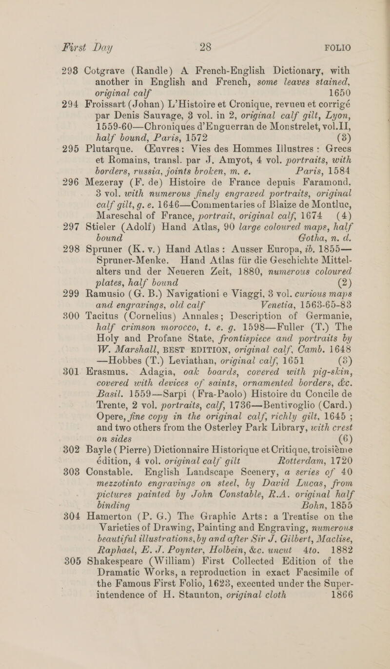 2938 294 295 296 297 298 299 300 301 302 303 304 305 Cotgrave (Randle) A French-English Dictionary, with another in English and French, some leaves stained, original calf 1650 Froissart (Johan) L’ Histoire et Cronique, revueu et corrigé par Denis Sauvage, 3 vol. in 2, original calf gilt, Lyon, 1559-60—Chroniques d’ Enguerran de Monstrelet, vol. II, half bound, Paris, 1572 (8) Plutarque. Qiéuvres: Vies des Hommes Illustres: Grecs et Romains, transl. par J. Amyot, 4 vol. portraits, with borders, russia, joints broken, m, e. Paris, 1584 Mezeray (F. de) Histoire de France depuis Faramond. 3 vol. with numerous finely engraved portraits, original calf gilt, g. e. 1646—Commentaries of Blaize de Montluc, Mareschal of France, portrait, original calf, 1674 (4) Stieler (Adolf) Hand Atlas, 90 large colowred maps, half bound Gotha, n. d. Spruner (K.v.) Hand Atlas: Ausser Europa, 2b, 1855— Spruner-Menke. Hand Atlas fiir die Geschichte Mittel- alters und der Neueren Zeit, 1880, numerous coloured plates, half bound (2) Ramusio (G. B.) Navigationi e Viaggi, 3 vol. curious maps and engravings, old calf Venetia, 1563-65-83 Tacitus (Cornelius) Annales; Description of Germanie, half crimson morocco, t. e. g. 1598—Fuller (T.) The Holy and Profane State, frontispiece and portraits by W. Marshall, BEST EDITION, original calf, Camb. 1648 —Hobbes (T.) Leviathan, original calf, 1651 (5) Hrasmus. Adagia, oak boards, covered with pig-skin, covered with devices of saints, ornamented borders, &amp;c. Basil. 1559-——Sarpi (Fra-Paolo) Histoire du Concile de Trente, 2 vol. portraits, calf, 1736-——Bentivoglio (Card.) Opere, jine copy in the original calf, richly gilt, 1645 ; and two others from the Osterley Park Library, with crest on sides (6) Bayle( Pierre) Dictionnaire Historique et Critique, troisiéme édition, 4 vol. original calf gilt Rotterdam, 1720 Constable. English Landscape Scenery, a series of 40 mezzotinto engravings on steel, by David Lucas, from pictures painted by John Constable, R.A. original half binding Bohn, 1855 Hamerton (P. G.) The Graphic Arts: a Treatise on the Varieties of Drawing, Painting and Engraving, numerous beautiful illustrations, by and after Sir J. Gilbert, Maclise, Raphael, E. J. Poynter, Holbein, &amp;c. uncut 4to. 1882 Shakespeare (William) First Collected Edition of the Dramatic Works, a reproduction in exact Facsimile of the Famous First Folio, 1623, executed under the Super- intendence of H. Staunton, original cloth 1866
