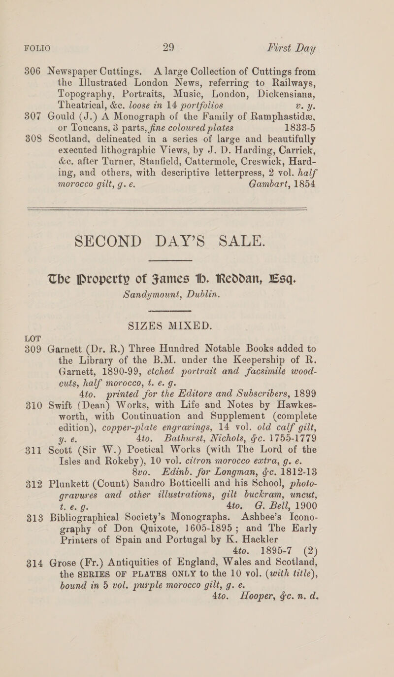 306 Newspaper Cuttings. A large Collection of Cuttings from the Illustrated London News, referring to Railways, Topography, Portraits, Music, London, ie ees Theatrical, &amp;c. loose in 14 por tfolios Dat. 307 Gould (J.) A Monograph of the Family of Ramphastide, or Toucans, 3 parts, fine coloured plates 1833-5 308 Scotland, delineated in a series of large and beautifully executed lithographic Views, by J. D. Harding, Carrick, &amp;c. after Turner, Stanfield, Cattermole, Creswick, Hard- ing, and others, with descriptive letterpress, 2 vol. half morocco gilt, g.é. Gambart, 1854 SECOND DAY’S SALE. The Property of James Hh. Reddan, Esq. Sandymount, Dublin. SIZES MIXED. LOT 309 Garnett (Dr. R.) Three Hundred Notable Books added to the Library of the B.M. under the Keepership of R. Garnett, 1890-99, etched portrait and facsimile wood- cuts, half morocco, t. é. g. 4to. printed for the Editors and Subscribers, 1899 310 Swift (Dean) Works, with Life and Notes by Hawkes- worth, with Continuation and Supplement (complete ia copper-plate engravings, 14 vol. old calf gilt, 4to. Bathurst, Nichols, &amp;c. 1755-1779 311 Scott ‘(Sir W.) Poetical Works (with The Lord of the Isles and Rokeby), 10 vol. c¢tron morocco extra, g. e. 8v0. Edinb. for Longman, §c. 1812-13 312 Plunkett (Count) Sandro Botticelli and his School, photo- gravures and other illustrations, gilt buckram, uncut, b2°¢% G: 4to. G. Bell, 1900 313 Bibliographical Society’s Monographs. Ashbee’s Teono- graphy of Don Quixote, 1605-1895; and The Early Printers of Spain and Portugal by K. Hackler 4to. 1895-7 (2) 314 Grose (Fr.) Antiquities of England, Wales and Scotland, the SERIES OF PLATES ONLY to the 10 vol. (with title), bound in 5 vol. purple morocco gilt, g. e. 4to. Hooper, gc. n. d.