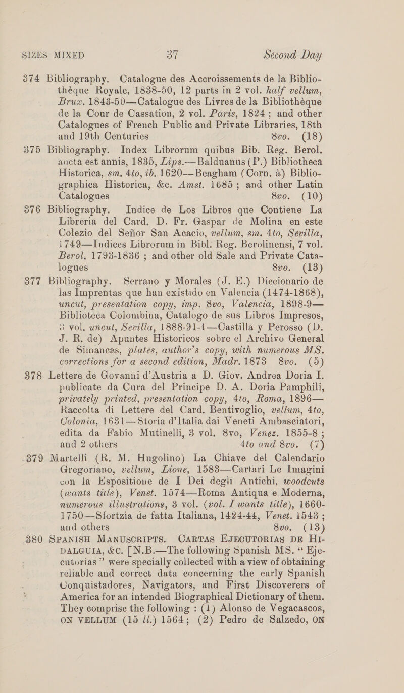 3874 Bibliography. Catalogue des Accroissements de la Biblio- théque Royale, 1838-50, 12 parts in 2 vol. half vellum, Brux, 1848-50—Catalogue des Livres de la Bibliotheque de la Cour de Cassation, 2 vol. Paris, 1824; and other Catalogues of French Public and Private Libraries, 18th and 19th Centuries 8vo. (18) 375 Bibliography. Index Librorum quibus Bib. Reg. Berol. aucta est annis, 1835, Lips.—Balduanus (P.) Bibliotheca Historica, sm. 4to, 7b. 1620-——-Beagham (Corn. a) Biblio- graphica Historica, &amp;c. Amst. 1685; and other Latin Catalogues 8vo. (10) 376 Bibliography. Indice de Los Libros que Contiene La Libreria del Card, D. Fr. Gaspar de Molina en este Colezio del Sefior San Acacio, vellum, sm. 4to, Sevilla, 1749—Indices Librorum in Bibl. Reg. Berolinensi, 7 vol. Berol. 1798-1836 ; and other old Sale and Private Cata- logues 8vo. (13) 377 Bibliography. Serrano y Morales (J. E.) Diccionario de las Imprentas que han existido en Valencia (1474-1868), uncut, presentation copy, imp. 8vo, Valencia, 1898-9— Biblioteca Colombina, Catalogo de sus Libros Impresos, 3 vol. uncut, Sevilla, 1888-91-4—Castilla y Perosso (D. J. R. de) Apuntes Historicos sobre el Archivo General de Simancas, plates, author’s copy, with numerous MS. corrections for a second edition, Madr.1873 8vo. (9d) 378 Lettere de Govanni d’Austria a D. Giov. Andrea Doria I. publicate da Cura del Principe D. A. Doria Pamphili, privately printed, presentation copy, 4to, Roma, 1896— Raccolta di Lettere del Card. Bentivoglio, vellum, 4to, Colonia, 1631—Storia d’Italia dai Veneti Ambasciatori, edita da Fabio Mutinelli, 3 vol. 8vo, Venez. 1855-8 ; and 2 others dito and 8vo. (7) -379 Martelli (R. M. Hugolino) La Chiave del Calendario Gregoriano, vellum, Lione, 1583—Cartari Le Imagini con la Hspositione de [ Dei degli Antichi, woodcuts (wants title), Venet. 1574—Roma Antiqua e Moderna, numerous illustrations, 3 vol. (vol. [ wants title), 1660- 1750—Sfortzia de fatta Italiana, 1424-44, Venet. 1543 ; and others 8vo. (13) 380 SPANISH MANUSCRIPTS. CARTAS EJECUTORIAS DE HI- DALGUIA, &amp;C. [ N.B.—The following Spanish MS. “ Eje- cutorias ” were specially collected with a view of obtaining reliable and correct data concerning the early Spanish Conquistadores, Navigators, and First Discoverers of America for an intended Biographical Dictionary of them. They comprise the following : (1) Alonso de Vegacascos, ON VELLUM (15 Ji.) 1564; (2) Pedro de Salzedo, on