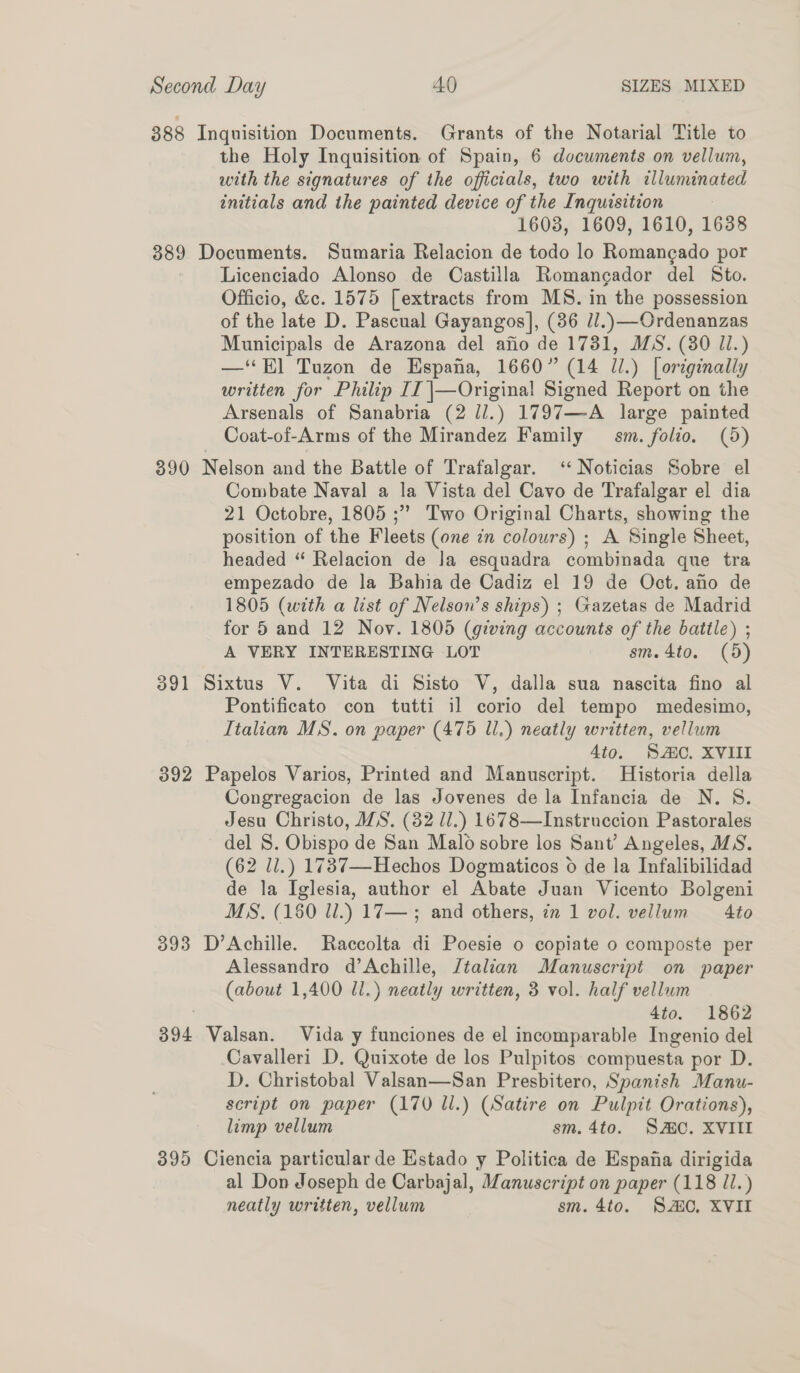 388 Inquisition Documents. Grants of the Notarial Title to the Holy Inquisition of Spain, 6 documents on vellum, with the signatures of the officials, two with illuminated initials and the painted device of the Inquisition 1608, 1609, 1610, 1638 389 Documents. Sumaria Relacion de todo lo Romangado por Licenciado Alonso de Castilla Romangador del Sto. Officio, &amp;c. 1575 [extracts from MS. in the possession of the late D. Pascual Gayangos], (86 ll.) —Ordenanzas Municipals de Arazona del afio de 1731, MS. (380 Jl.) —‘*E] Tuzon de Espana, 1660” (14 il.) [ originally written for Philip II |—Original Signed Report on the Arsenals of Sanabria (2 //.) 1797—A large painted Coat-of-Arms of the Mirandez Family sm. folio. (5) 390 Nelson and the Battle of Trafalgar. ‘Noticias Sobre el Combate Naval a la Vista del Cavo de Trafalgar el dia 21 Octobre, 1805 ;” Two Original Charts, showing the position of the Fleets (one in colours) ; A Single Sheet, headed “ Relacion de Ja esquadra combinada que tra empezado de la Bahia de Cadiz el 19 de Oct. ano de 1805 (with a list of Nelson’s ships) ; Gazetas de Madrid for 5 and 12 Nov. 1805 (giving accounts of the battle) ; A VERY INTERESTING LOT sm.4to. (5) 391 Sixtus V. Vita di Sisto V, dalla sua nascita fino al Pontificato con tutti il corio del tempo medesimo, Italian MS. on paper (475 Ul.) neatly written, vellum 4io. SMC. XVII 392 Papelos Varios, Printed and Manuscript. Historia della Congregacion de las Jovenes de la Infancia de N. S. Jesu Christo, ZS. (82 ll.) 1678—Instruccion Pastorales del S. Obispo de San Malo sobre los Sant’ Angeles, MS. (62 ll.) 1737—Hechos Dogmaticos 6 de la Infalibilidad de la Iglesia, author el Abate Juan Vicento Bolgeni MS. (150 ll.) 17—; and others, in 1 vol. vellum Ato 393 D’Achille. Raccolta di Poesie 0 copiate 0 composte per Alessandro d’Achille, Jtalian Manuscript on paper (about 1,400 Ul.) neatly written, 3 vol. half vellum | 4to. 1862 394 Valsan. Vida y funciones de el incomparable Ingenio del Cavalleri D. Quixote de los Pulpitos compuesta por D. D. Christobal Valsan—San Presbitero, Spanish Manu- script on paper (170 ll.) (Satire on Pulpit Orations), limp vellum sm. 4to. SAC. XVIII 395 Ciencia particular de Estado y Politica de Espana dirigida al Don Joseph de Carbajal, Manuscript on paper (118 il.) neatly written, vellum sm. 4to. SAO, XVII