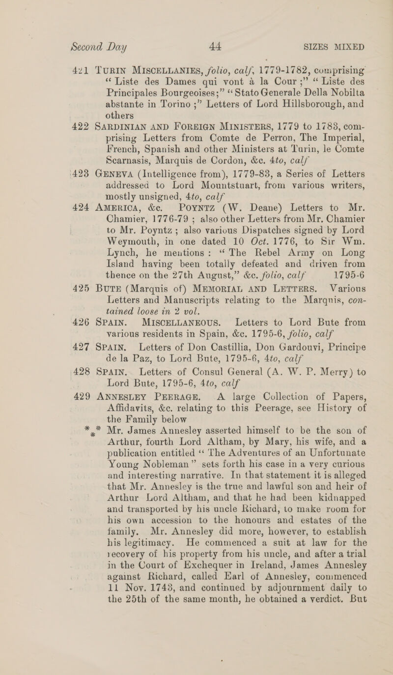 421 ‘422 TURIN MISCELLANIES, folio, calf, 1779-1782, comprising “‘ Liste des Dames qui vont a la Cour ;” “ Liste des Principales Bourgeoises;” “Stato Generale Della Nobilta abstante in Torino ;” Letters of Lord Hillsborough, and others SARDINIAN AND FOREIGN MINISTERS, 1779 to 17838, com- prising Letters from Comte de Perron, The Imperial, French, Spanish and other Ministers at Turin, le Comte Scarnasis, Marquis de Cordon, &c. 4t0, calf GENEVA (Intelligence from), 1779-83, a Series of Letters addressed to Lord Mountstuart, from various writers, mostly unsigned, 4to, calf America, &. Poyntz (W. Deane) Letters to Mr. Chamier, 1776-79 ; also other Letters from Mr, Chamier to Mr. Poyntz; also various Dispatches signed by Lord Weymouth, in one dated 10 Oct. 1776, to Sir Wm. Lynch, he mentions: “ The Rebel Army on Long Island having been totally defeated and driven from thence on the 27th August,” &c. folio, calf 1795-6 BuTE (Marquis of) MEMORIAL AND LETTERS. Various Letters and Manuscripts relating to the Marquis, con- tained loose in 2 vol. SPAIN. MISCELLANEOUS. Letters to Lord Bute from various residents in Spain, &c. 1795-6, folio, calf SPAIN. Letters of Don Castillia, Don Gardouvi, Principe de la Paz, to Lord Bute, 1795-6, 4to, calf SPAIN. Letters of Consul General (A. W. P. Merry) to Lord Bute, 1795-6, 4to, calf ANNESLEY PEERAGE. A large Collection of Papers, Affidavits, &c. relating to this Peerage, see History of the Family below Mr. James Annesley asserted himself to be the son of Arthur, fourth Lord Altham, by Mary, his wife, and a publication entitled ‘“‘ The Adventures of an Unfortunate Young Nobleman” sets forth his case in a very curious and interesting narrative. In that statement it is alleged that Mr. Annesley is the true and lawful son and heir of Arthur Lord Altham, and that he had been kidnapped and transported by his uncle Richard, to make room for his own accession to the honours and estates of the family. Mr. Annesley did more, however, to establish his legitimacy. He commenced a suit at law for the recovery of his property from his uncle, and after a trial in the Court of Exchequer in Ireland, James Annesley against Richard, called Earl of Annesley, commenced 11 Nov. 17438, and continued by adjournment daily to the 25th of the same month, he obtained a verdict. But *