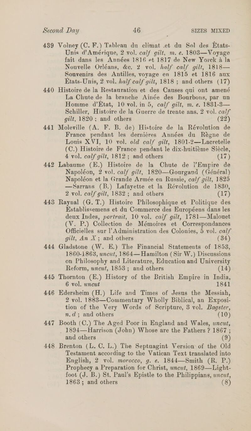 439 440 44] 442 448 444 445 446 447 448 Volney (C. F.) Tableau du climat .et du Sol des Etats- Unis d’Amérique, 2 vol. calf gilt, m. e. 18083—Voyage fait dans les Années 1816 et 1817 de New Yorck 4 la Nouvelle Orléans, &amp;c. 2 vol. half calf gilt, 1818— Souvenirs des Antilles, voyage en 1815 et 1816 aux Etats-Unis, 2 vol. half calf gilt, 1818 ; and others (17) Histoire de la Restauration et des Causes qui ont amené La Chute de Ja branche Ainée des Bourbons, par un Homme d’Etat, 10 vol. in 5, calf gilt, m. e. 1831-83— Schiller, Histoire de la Guerre de trente ans, 2 vol. calf gilt, 1820 ; and others (22) Moleville (A. F. B. de) Histoire de la Révolution de France pendant les derniéres Années du Régne de Louis XVI, 10 vol. old calf gilt, 1801-2—Lacretelle (C.) Histoire de France pendant le dix-huitiéme Sieécle, 4 vol. calf gilt, 1812; and others (17) Labaume (E.) Histoire de la Chute de |’Empire de Napoléon, 2 vol. calf gilt, 1820—Gourgand (Général) Napoléon et la Grande Armée en Russie, calf gilt, 1825 —Sarrans (B.) Lafayette et la Révolution de 1830, 2 vol. calf gilt, 1832 ; and others (17) Raynal (G. T.) Histoire Philosophique et Politique des Hstablissemens et du Commerce des Européens dans les deux Indes, portra:t, 10 vol. calf gilt, 1781—Malouet (V. P.) Collection de Mémoires et Correspondances Officielles sur Administration des Colonies, 5 vol. calf gilt, An X ; and others (34) Gladstone (W. E.) The Financial Statements of 1853, 1860-1863, uncut, 1864— Hamilton (Sir W.) Discussions on Philosophy and Literature, Education and University Reform, uncut, 1853 ; and others (14) Thornton (E.) History of the British Empire in India, 6 vol. uncut 1841 Hdersheim (H.) Life and Times of Jesus the Messiah, 2 vol. 1883—Commentary Wholly Biblical, an Exposi- tion of the Very Words of Scripture, 3 vol. Bagster, n.d; and others (10) Booth (C.) The Aged Poor in England and Wales, uncut, _ 1894—Harrison (John) Whose are the Fathers ? 1867 ; and others (9) Brenton (L. C. L.) The Septuagint Version of the Old Testament according to the Vatican Text translated into English, 2 vol. morocco, g. e. 1844—Smith (R. P.) Prophecy a Preparation for Christ, wncut, 1869—Light- foot (J. B.) St. Paul’s Epistle to the Philippians, wncut, 1863; and others (8)