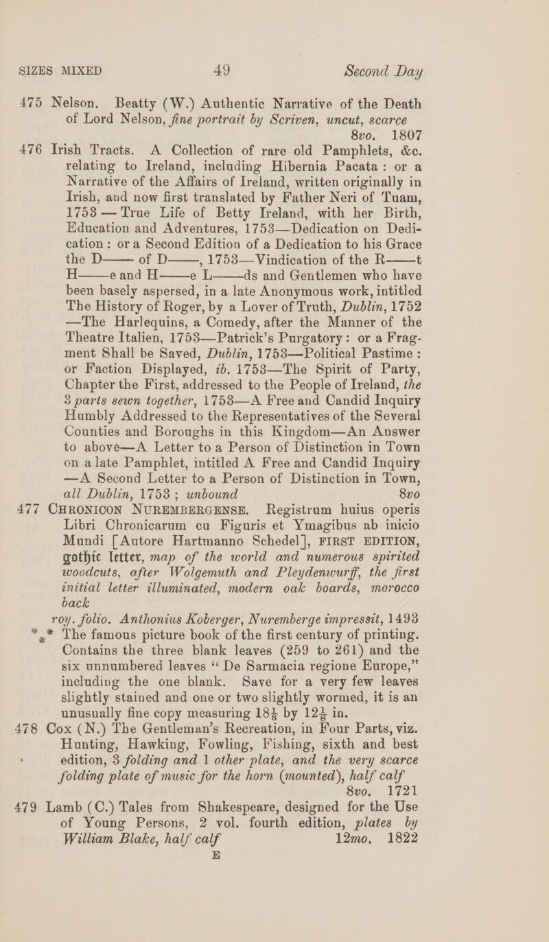 475 Nelson. Beatty (W.) Authentic Narrative of the Death of Lord Nelson, fine portrait by Scriven, uncut, scarce 8vo. 1807 476 Irish Tracts. A Collection of rare old Pamphlets, &amp;c. relating to Ireland, including Hibernia Pacata: or a Narrative of the Affairs of Ireland, written originally in Irish, and now first translated by Father Neri of Tuam, 1753 — True Life of Betty Ireland, with her Birth, Education and Adventures, 1753—Dedication on Dedi- cation: ora Second Edition of a Dedication to his Grace the D of D , 1753— Vindication of the R t H eand H. eL ds and Gentlemen who have been basely aspersed, in a late Anonymous work, intitled The History of Roger, by a Lover of Truth, Dublin, 1752 —The Harlequins, a Comedy, after the Manner of the Theatre Italien, 1753—Patrick’s Purgatory: or a Frag- ment Shall be Saved, Dubdlin, 1753—Political Pastime : or Faction Displayed, 76. 1753—The Spirit of Party, Chapter the First, addressed to the People of Ireland, the 3 parts sewn together, 1753—-A Free and Candid Inquiry Humbly Addressed to the Representatives of the Several Counties and Boroughs in this Kingdom—An Answer to above—A Letter toa Person of Distinction in Town on alate Pamphlet, intitled A Free and Candid Inquiry —A Second Letter to a Person of Distinction in Town, all Dublin, 1753 ; unbound 8v0 477 CHRONICON NUREMBERGENSE. Registrum huius operis Libri Chronicarum cu Figuris et Ymagibus ab inicio Mundi [Autore Hartmanno Schedel], FIRST EDITION, gothic letter, map of the world and numerous spirited woodcuts, after Wolgemuth and Pleydenwurff, the first wnitial letter illuminated, modern oak boards, morocco back roy. folio. Anthonius Koberger, Nuremberge tmpressit, 1493 *,* The famous picture book of the first century of printing. Contains the three blank leaves (259 to 261) and the six unnumbered leaves “‘ De Sarmacia regione Europe,” including the one blank. Save for a very few leaves slightly stained and one or two slightly wormed, it is an unusually fine copy measuring 184 by 124 in. 478 Cox (N.) The Gentleman’s Recreation, in Four Parts, viz. Hunting, Hawking, Fowling, Fishing, sixth and best edition, 3 folding and 1 other plate, and the very scarce folding plate of music for the horn (mounted), half calf 8vo. 1721 479 Lamb (C.) Tales from Shakespeare, designed for the Use of Young Persons, 2 vol. fourth edition, plates by William Blake, half calf 12mo, 1822 E      