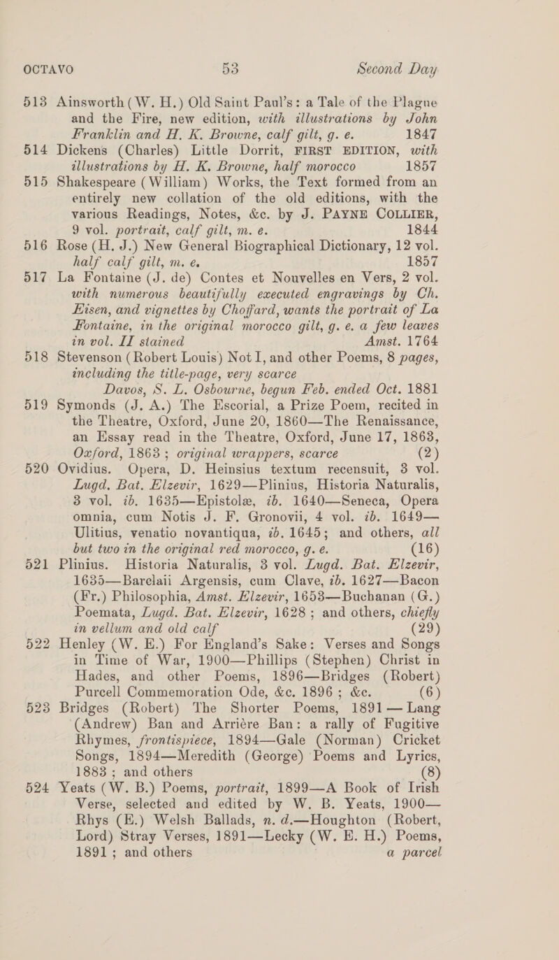 5138 514 515 516 o17 218 519 520 521 or bo bo 523 524 Ainsworth (W. H.) Old Saint Paul’s: a Tale of the Plagne and the Fire, new edition, with illustrations by John Franklin and H, K,. Browne, calf gilt, q. e. 1847 Dickens (Charles) Little Dorrit, FIRST EDITION, with allustrations by H. K. Browne, half morocco 1857 Shakespeare (William) Works, the Text formed from an entirely new collation of the old editions, with the various Readings, Notes, &amp;c. by J. PAYNE COLLIER, 9 vol. portrait, calf gilt, m. e. 1844 Rose (H. J.) New General Biographical Dictionary, 12 vol. half calf gilt, m. e. 1857 La Fontaine (J. de) Contes et Nouvelles en Vers, 2 vol. with numerous beautifully executed engravings by Ch. Eisen, and vignettes by Choffard, wants the portrait of La Fontaine, in the original morocco gilt, g. e. a few leaves in vol. LI siained Amst. 1764 Stevenson (Robert Louis) Not I, and other Poems, 8 pages, including the title-page, very scarce Davos, S. L. Osbourne, begun Feb. ended Oct. 1881 Symonds (J. A.) The Escorial, a Prize Poem, recited in the Theatre, Oxford, June 20, 1860—The Renaissance, an Essay read in the Theatre, Oxford, June 17, 1863, Oxford, 1863 ; original wrappers, scarce (2) Ovidius. Opera, D. Heinsius textum recensuit, 3 vol. Lugd. Bat. Elzevir, 1629—Plinius, Historia Naturalis, 3 vol. ib. 1635—Epistole, 7b. 1640—Seneca, Opera omnia, cum Notis J. F. Gronovii, 4 vol. 7b. 1649— Ulitius, venatio novantiqua, 7.1645; and others, all but two in the original red morocco, g. é. (16) Plinius. Historia Naturalis, 3 vol. Lugd. Bat. Elzevir, 16385—Barelaii Argensis, cum Clave, 7b. 1627—Bacon (Fr.) Philosophia, Amst. Elzevir, 1653—Buchanan (G.) Poemata, Lugd. Bat. Hlzevir, 1628 ; and others, chiefly in vellum and old calf (29) Henley (W. E.) For England’s Sake: Verses and Songs in Time of War, 1900—Phillips (Stephen) Christ in Hades, and other Poems, 1896—Bridges (Robert) Purcell Commemoration Ode, &amp;c. 1896; &amp;e. (6) Bridges (Robert) The Shorter Poems, 1891 — Lang (Andrew) Ban and Arriére Ban: a rally of Fugitive Rhymes, frontispiece, 1894—Gale (Norman) Cricket Songs, 1894—Meredith (George) Poems and Lyrics, 1883 ; and others (8) Yeats (W. B.) Poems, portrait, 1899—A Book of Irish Verse, selected and edited by W. B. Yeats, 1900— Rhys (E.) Welsh Ballads, n. d.—Houghton (Robert, Lord) Stray Verses, 1891—Lecky (W. E. H.) Poems, 1891; and others a parcel