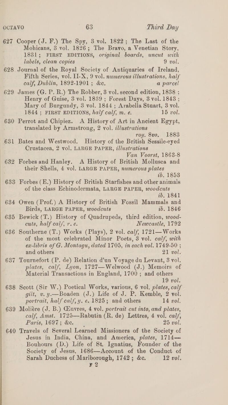  628 629 630 632 633 635 636 Mohicans, 3 vol. 1826; The Bravo, a Venetian Story, 1831; FIRST EDITIONS, original boards, uncut with labels, clean copies 9 vol. Journal of the Royal Society of Antiquaries of Ireland, Fifth Series, vol. II-X, 9 vol. numerous illustrations, half calf, Dublin, 1892-1901; &amp;e. a parcel James (G. P. R.) The Robber, 3 vol. second edition, 1838 : Henry of Guise, 3 vol. 1839 ; Forest Days, 3 vol. 1843 ; Mary of Burgundy, 3 vol. 1844 ; Arabella Stuart, 3 vol. 1844 ; FIRST EDITIONS, half calf, m. e. 15 vol. Perrot and Chipiez. A History of Art in Ancient Egypt, translated by Armstrong, 2 vol. illustrations roy. 8vo. 1883 Bates and Westwood. History of the British Sessile-eyed Crustacea, 2 vol. LARGE PAPER, ?llustrations Van Voorst, 1863-8 Forbes and Hanley. A History of British Mollusca and their Shells, 4 vol. LARGE PAPER, numerous plates tb, 1853 Forbes (E.) History of British Starfishes and other animals of the class Echinodermata, LARGE PAPER, woodcuts 2b, 1841 Owen ( Prof.) A History of British Fossil Mammals and Birds, LARGE PAPER, woodcuts 1b. 1846 Bewick (T.) History of Quadrupeds, third edition, wood- cuts, half cal, r. e. Newcastle, 1792 Southerne (T.) Works (Plays), 2 vol. calf, 1721— Works of the most celebrated Minor Poets, 3 vol. calf, with ex-libris of G. Montagu, dated 1705, in each vol. 1749-50 ; and others 21 vol. Tournefort (P. de) Relation d’un Voyage du Levant, 3 vol. plates, calf, Lyon, 1727—Welwood (J.) Memoirs of Material Transactions in England, 1700 ; and others 19 vol. Scott (Sir W.) Poetical Works, various, 6 vol. plates, calf portrait, half calf, y. ¢. 1825; and others 14 vol. Moliére (J. B.) Ciuvres, 4 vol. portrait cut into, and plates, calf, Amst. 1725—Rabutin (R. de) Lettres, 4 vol. cai/, Paris, 1697; &amp;e. 25 vol. Travels of Several Learned Missioners of the Society of Jesus in India, China, and America, plates, 1714— Bouhours (D.) Life of St. Ignatius, Founder of the Society of Jesus, 1686—Account of the Conduct of Sarah Duchess of Marlborough, 1742; &amp;c. 12 vol. F2