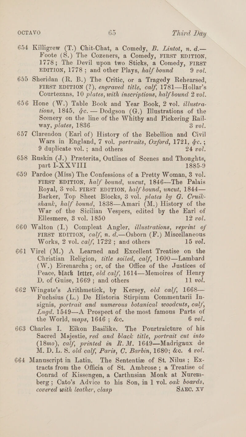 654 Killigrew (T.) Chit-Chat, a Comedy, B. Lintot, n. d.— Foote (S.) The Cozeners, a Comedy, FIRST EDITION, 1778; The Devil upon two Sticks, a Comedy, FIRST EDITION, 1778 ; and other Plays, half bound 9 vol. 655 Sheridan (R. B.) The Critic, or a Tragedy Rehearsed, FIRST EDITION (?), engraved title, calf, 1781—Hollar’s Courtezans, 10 plates, with inscriptions, half bound 2 vol. 656 Hone (W.) Table Book and Year Book, 2 vol. dllustra- tions, 1845, gc. — Dodgson (G.) Illustrations of the Scenery on the line of the Whitby and Pickering Rail- way, plates, 1836 3 vol. 657 Clarendon (Earl of) History of the Rebellion and Civil Wars in England, 7 vol. portraits, Oxford, 1721, &amp;c. ; 9 duplicate vol. ; and others 24 vol. 658 Ruskin (J.) Preterita, Outlines of Scenes and Thoughts, part LX XVIII 1885-9 659 Pardoe (Miss) The Confessions of a Pretty Woman, 3 vol. FIRST EDITION, half bound, uncut, 1846—-The Palais Royal, 3 vol. FIRST EDITION, half bound, uncut, 1844— Barker, Top Sheet Blocks, 3 vol. plates by G. Cruik- shank, half bound, 1838—Amari (M.) History of the War of the Sicilian Vespers, edited by the Earl of Ellesmere, 3 vol. 1850 12 vol. 660 Walton (I.) Compleat Angler, dllustrations, reprint of FIRST EDITION, calf, n. d.—Osborn (F.) Miscellaneous Works, 2 vol. calf, 1722 ; and others 15 vol. 661 Virel (M.) A Learned and Excellent Treatise on the Christian Religion, title sotled, calf, 1600—Lambard (W.) Eirenarcha; or, of the Office of the Justices of Peace, black Tetter, old calf, 1614—-Memoires of Henry D. of Guise, 1669; and others 11 vol. 662 Wingate’s Arithmetick, by Kersey, old calf, 1668— Fuchsius (L.) De Historia Stirpium Commentarii In- signis, portrait and numerous botanical woodcuts, calf, Lugd. 1549—A Prospect of the most famous Parts of the World, maps, 1646 ; &amp;c. 6 vol. 663 Charles I. EHikon Basilike. The Pourtraicture of his Sacred Majestie, red and black title, portrait cut into (18mo), calf, printed in R.M. 1649—Madrigaux de M. D.L.S. old calf, Paris, C. Barbin, 1680; &amp;c. 4 vol. 664 Manuscript in Latin. The Sententie of St. Nilus; Ex- tracts from the Officia of St. Ambrose; a Treatise of Conrad of Kissengen, a Carthusian Monk at Nurem- berg ; Cato’s Advice to his Son, in 1 vol. oak boards, covered with leather, clasp SAEC. XV