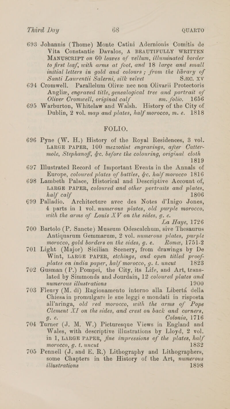 693 694 695 696 697 698 699 700 701 702 703 704 705 Johannis (Thome) Monte Catini Adernionis Comitis de Vita Constantie Davalos, A BEAUTIFULLY WRITTEN MANUSCRIPT on 60 leaves of vellum, illuminated border to first leaf, with arms at foot, and 18 large and small initial letters in gold and colours ; from the library of Santi Laurentit Salernt, silk velvet SAO. XV Cromwell. Parallelum Olive nec non Olivarii Protectoris Anglix, engraved title, genealogical tree and portrait of Oliver Cromwell, original calf sm. folio. 1656 Warburton, Whitelaw and Walsh. History of the City of Dublin, 2 vol. map and plates, half morocco, m. e. 1818 FOLIO. Pyne (W. H.) History of the Royal Residences, 3 vol. LARGE PAPER, 100 mezzotint engravings, after Catter- mole, Stephanof, gc. before the colouring, original cloth 1819 Illustrated Record of Important Events in the Annals of RKurope, coloured plates of battles, gc. half morocco 1816 Lambeth Palace, Historical and Descriptive Account of, LARGE PAPER, coloured and other portraits and plates, half calf 1806 Palladio. Architecture avee des Notes d’Inigo Jones, 4 parts in 1 vol. numerous plates, old purple morocco, with the arms of Louis XV on the sides, g. e. La Haye, 1726 Bartolo (P. Sancte) Museum Odescalchum, sive Thesaurus Antiquarum Gemmarum, 2 vol. numerous plates, purple morocco, gold borders on the sides, g.e. Roma, 1751-2 Light (Major) Sicilian Scenery, from drawings by De Wint, LARGE PAPER, etchings, and open titled proof- plates on india paper, half morocco, g. t. uncut 1823 Gusman (P.) Pompei, the City, its Life, and Art, trans- lated by Simmonds and Jourdain, 12 coloured plates and numerous tllustrations 1900 Fleury (M. di) Ragionamento intorno alla Liberté della Chiesain promulgare le sue leggi e mondati in risposta all’aringa, old red morocco, with the arms of Pope Clement XI on the sides, and crest on back and corners, ig. e. | Colonia, 1716 Turner (J. M. W.) Picturesque Views in England and Wales, with descriptive illustrations by Lloyd, 2 vol. in 1, LARGE PAPER, fine impressions of the plates, half morocco, g. t. uncut 1832 Pennell (J. and E. R.) Lithography and Lithographers, some Chapters in the History of the Art, numerous illustrations 1898