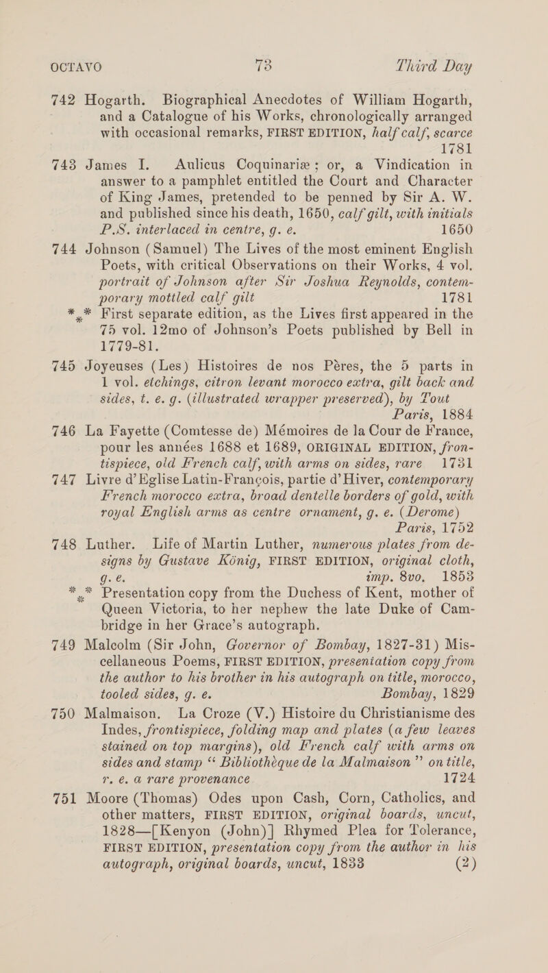 6 \~ OCTAVO iy © Third Day 742 Hogarth. Biographical Anecdotes of William Hogarth, and a Catalogue of his Works, chronologically arranged with occasional remarks, FIRST EDITION, half calf, scarce 1781 743 James I. Aulicus Coquinarie ; or, a Vindication in answer to a pamphlet entitled the Court and Character of King James, pretended to be penned by Sir A. W. and published since his death, 1650, calf gilt, with initials P.S. interlaced in centre, g. e. 1650 744 Johnson (Samuel) The Lives of the most eminent English Poets, with critical Observations on their Works, 4 vol. portrait of Johnson after Sir Joshua Reynolds, contem- porary mottled calf galt 1781 ** First separate edition, as the Lives first appeared in the 75 vol. 12mo of Johnson’s Poets published by Bell in 1779-81. 745 Joyeuses (Les) Histoires de nos Péres, the 5 parts in 1 vol. etchings, citron levant morocco extra, gilt back and sides, t. €. g. (illustrated wrapper preserved), by Tout Paris, 1884 746 La Fayette (Comtesse de) Mémoires de la Cour de France, pour les années 1688 et 1689, ORIGINAL EDITION, fron- tispiece, old French calf, with arms on sides, rare 1781 747 Livre @’ Eglise Latin-Francois, partie d’ Hiver, contemporary French morocco extra, broad dentelle borders of gold, with royal English arms as centre ornament, g. e. (Derome) Paris, 1752 748 Luther. Life of Martin Luther, numerous plates from de- signs by Gustave Kénig, FIRST EDITION, original cloth, GG. imp. 8vo, 18538 * .* Presentation copy from the Duchess of Kent, mother of Queen Victoria, to her nephew the late Duke of Cam- bridge in her Grace’s autograph. 749 Malcolm (Sir John, Governor of Bombay, 1827-31) Mis- cellaneous Poems, FIRST EDITION, preseniation copy from the author to his brother in his autograph on title, morocco, tooled sides, g. é. Bombay, 1829 750 Malmaison. La Croze (V.) Histoire du Christianisme des Indes, frontispiece, folding map and plates (a few leaves stained on top margins), old French calf with arms on sides and stamp “‘ Bibliotheque de la Malmaison ”’ on title, 7, €. @ rare provenance 1724 751 Moore (Thomas) Odes upon Cash, Corn, Catholics, and other matters, FIRST EDITION, original boards, uncut, 1828—[ Kenyon (John)] Rhymed Plea for Tolerance, FIRST EDITION, presentation copy from the author in his