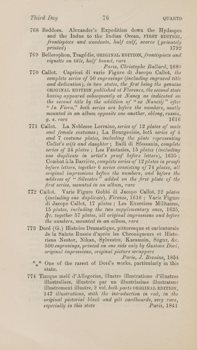 768 Beddoes. Alexander’s Expedition down the Hydaspes and the Indus to the Indian Ocean, FIRST EDITION, frontispiece and woodcuts, half calf, scarce (privately printed ) 1792 769 Bellerophon, Tragédie, ORIGINAL EDITION, frontispiece and vignette on title, half bound, rare Paris, Christophe Ballard, 1680 770 Callot. Capricci di varie Figure di Jacopo Callot, the complete series of 50 engravings (including engraved title and dedication), in two states, the first being the genuine ORIGINAL EDITION published at Florence, the second state having appeared subsequently at Nancy as indicated on the second title by the addition of “ex Nanciij” after “In Kora,’ both series are before the numbers, neatly mounted in an album opposite one another, oblong, russia, g.-€.. rare 1616 771 Callot. La Noblesse Lorraine, series of 12 plates of male and female costumes; La Bourgeoisie, both series of 4 and 7 costume plates, including the plate representing Callot’s wife and daughter; Balli di Sfessania, complete series of 24 plates ; Les Fantasies, 15 plates (including one duplicate in artist’s proof before letters), 1635 ; Combat ala Barricre, complete series of 12 plates in proofs before letters, together 6 series consisting of 74 plates, all original impressions before the numbers, and before the address of *‘ Silvestre” added on the first plate of the jirst series, mounted in an album, rare 772 Callot. Varie Figure Gobbi di Jacopo Callot, 22 plates (including one duplicate), Firenze, 1616; Varie Figure di Jacopo Callot, 17 plates ; Les Exercices Militaires, 15 plates, including the two supplementary ones, 1635, fc. together 57 plates, all original impressions and before the numbers, mounted in an album, rare 773 Doré (G.) Histoire Dramatique, pittoresque et caricaturale de la Sainte Russie d’aprés les Chroniqueurs et Histo- riens Nestor, Nikan, Sylvestre, Karamsin, Ségur, &amp;c. 500 engravings, printed on one side only by Gustave Doré, original impressions, original picture wrappers Paris, J. Bezaine, 1854 ** One of the rarest of Doré’s works, particularly in this state, 774 Tiasque melé d’Allegories, illustre illustrations d’illustres illustralises, illustrée par un illustrissime illustrateur illustrement illustre, 2 vol. both parts ORIGINAL EDITION, 147 illustrations, with the introduction in red, in the original pictorial black and gilt cardboards, very rare, especially in this state Paris, 1841
