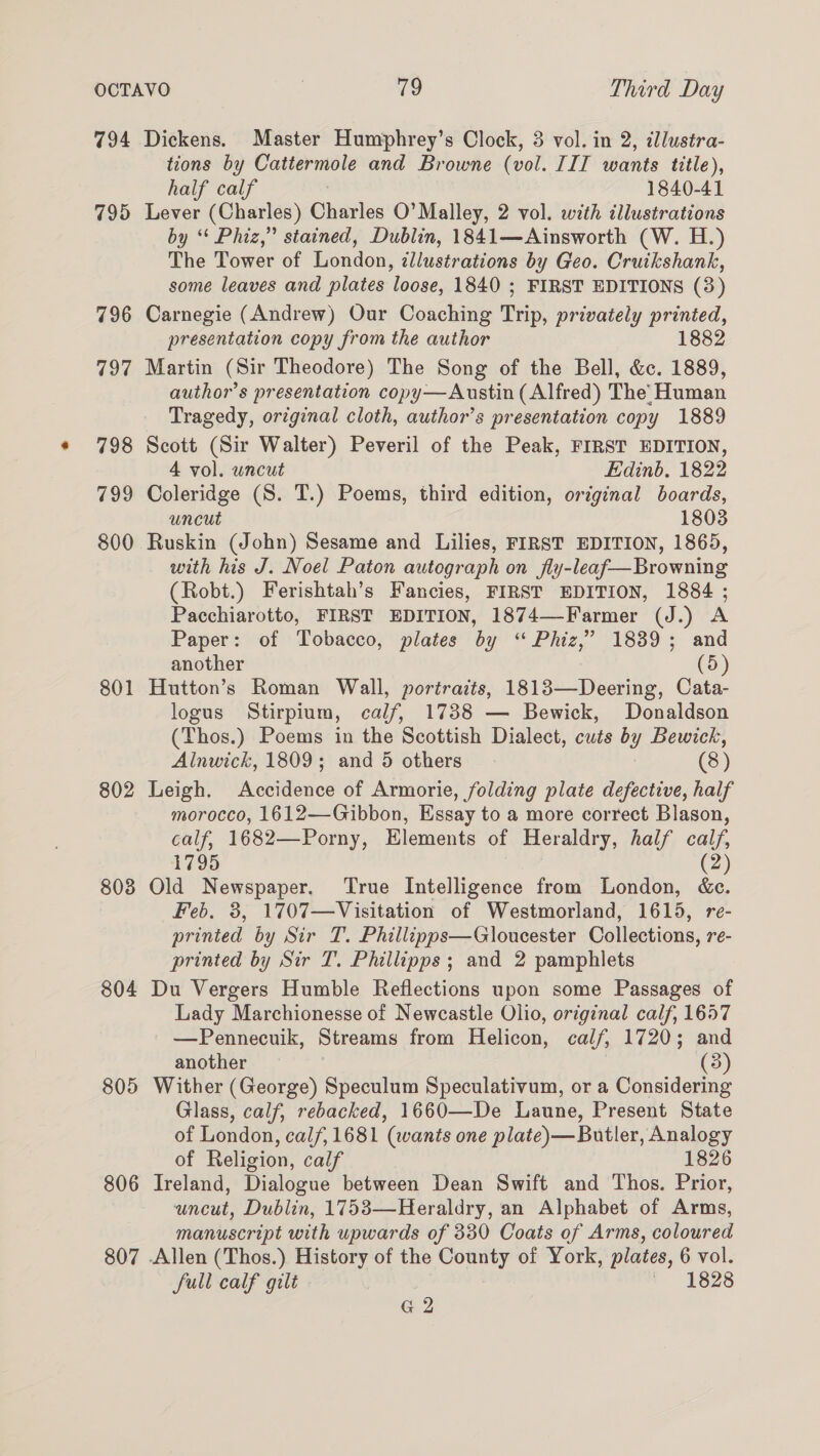 794 795 796 797 798 799 800 801 802 803 804 805 806 807 Dickens. Master Humphrey’s Clock, 3 vol. in 2, zllustra- tions by Cattermole and Browne (vol. IIT wants title), half calf 1840-41 Lever (Charles) Ghearlas O’ Malley, 2 vol. with illustrations by “‘ Phiz,” stained, Dublin, 1841—Ainsworth (W. H.) The Tower of London, tllustrations by Geo. Cruikshank, some leaves and plates loose, 1840 ; FIRST EDITIONS (3) Carnegie (Andrew) Our Coaching Trip, privately printed, presentation copy from the author 1882 Martin (Sir Theodore) The Song of the Bell, &amp;c. 1889, author’s presentation copy—Austin (Alfred) The’ Human Tragedy, original cloth, author’s presentation copy 1889 Scott (Sir Walter) Peveril of the Peak, FIRST EDITION, 4 vol. uncut Edinb, 1822 Coleridge (S. T.) Poems, third edition, ordginal boards, uncut 1803 Ruskin (John) Sesame and Lilies, FIRST EDITION, 1865, - with his J. Noel Paton autograph on fly-leaf—Browning (Robt.) Ferishtah’s Fancies, FIRST EDITION, 1884 ; Pacchiarotto, FIRST EDITION, 1874—-Farmer (J.) A Paper: of Tobacco, plates by ‘“ Phiz,’ 1839; and another (5) Hutton’s Roman Wall, portraits, 1813—Deering, Cata- logus Stirpium, calf, 1738 — Bewick, Donaldson (Thos.) Poems in the Scottish Dialect, cuts by Bewick, Alnwick, 1809; and 5 others (3) Leigh. Accidence of Armorie, folding plate defective, half morocco, 1612—-Gibbon, Essay to a more correct Blason, calf, 1682—Porny, Elements of Heraldry, half calf, 1795 (2) Old Newspaper. ‘True Intelligence from London, &amp;c. Feb. 3, 1707—Visitation of Westmorland, 1615, re- printed by Sir T. Phillipps—Gloucester Collections, re- printed by Sir T. Phillipps ; and 2 pamphlets Du Vergers Humble Reflections upon some Passages of Lady Marchionesse of Newcastle Olio, original calf, 1657 —Pennecuik, Streams from Helicon, calf, 1720; and another (3) Wither (George) Speculum Speculativum, or a Considering Glass, calf, rebacked, 1660—De Laune, Present State of London, calf, 1681 (wants one plate)— Butler, Analogy of Religion, calf 1826 Ireland, Dialogue between Dean Swift and Thos. Prior, uncut, Dublin, 1753—Heraldry, an Alphabet of Arms, manuscript with upwards of 330 Coats of Arms, coloured Sull calf gilt 1828 G2