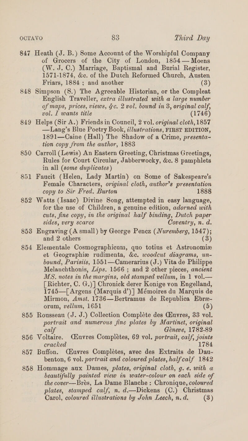 847 Heath (J. B.) Some Account of the Worshipful Company of Grocers: of the City of London, 1854— Moens (W. J.C.) Marriage, Baptismal and Burial Register, 1571-1874, &amp;c. of the Dutch Reformed Church, Austen Friars, 1884 ; and another (3) 848 Simpson (8.) The Agreeable Historian, or the Compleat English Traveller, extra illustrated with a large number of maps, prices, views, gc. 2 vol. bound in 3, original calf, vol. I wants title (1746) 849 Helps (Sir A.) Friends in Council, 2 vol. original cloth, 1857 —Lang’s Blue Poetry Book, illustrations, FIRST EDITION, 1891—Caine (Hall) The Shadow of a Crime, presenta- tion copy from the author, 1883 850 Carroll (Lewis) An Eastern Greeting, Christmas Greetings, Rules for Court Circular, Jabberwocky, &amp;c. 8 pamphlets in all (some duplicates) 851 Faucit (Helen, Lady Martin) on Some of Sakespeare’s Female Characters, orginal cloth, author’s presentation copy to Sir Fred. Burton 1888 852 Watts (Isaac) Divine Song, attempted in easy language, for the use of Children, a genuine edition, adorned with cuts, fine copy, in the original half binding, Dutch paper sides, very scarce Coventry, n. d. 853 Engraving (A small) by George Pencz (Nuremberg, 1547); and 2 others (3) 854 Elementale Cosmographicum, quo totius et Astronomiz et Geographie rudimenta, &amp;c. woodcut diagrams, un- bound, Parisiis, 1551—Camerarius (J.) Vita de Philippe Melanchthonis, Lips. 1566 ; and 2 other pieces, ancient MS. notes in the margins, old stamped vellum, in 1 vol.— [ Richter, C. G.)] Chronick derer Konige von Engelland, 1745—[ Argens (Marquis d’)] Mémoires du Marquis de Mirmon, Amst. 1736—Bertramus de Republica Ebre- orum, vellum, 1651 (5) 855 Rousseau (J. J.) Collection Compléte des CEuvres, 33 vol. portrait and numerous fine plates by Martinet, original calf Géneve, 1782-89 856 Voltaire. Céiuvres Completes, 69 vol. portrait, calf, joints cracked 1784 857 Buffon. CMéuvres Completes, avec des Extraits de Dau- benton, 6 vol. portrait and coloured plates, halfcalf 1842 858 Hommage aux Dames, plates, original cloth, g. e. with a beautifully painted view in water-colour on each side of the cover—Brés, La Dame Blanche: Chronique, coloured plates, stamped calf, n. d.—Dickens (C.) Christmas Carol, coloured illustrations by John Leech, n. d. (3)