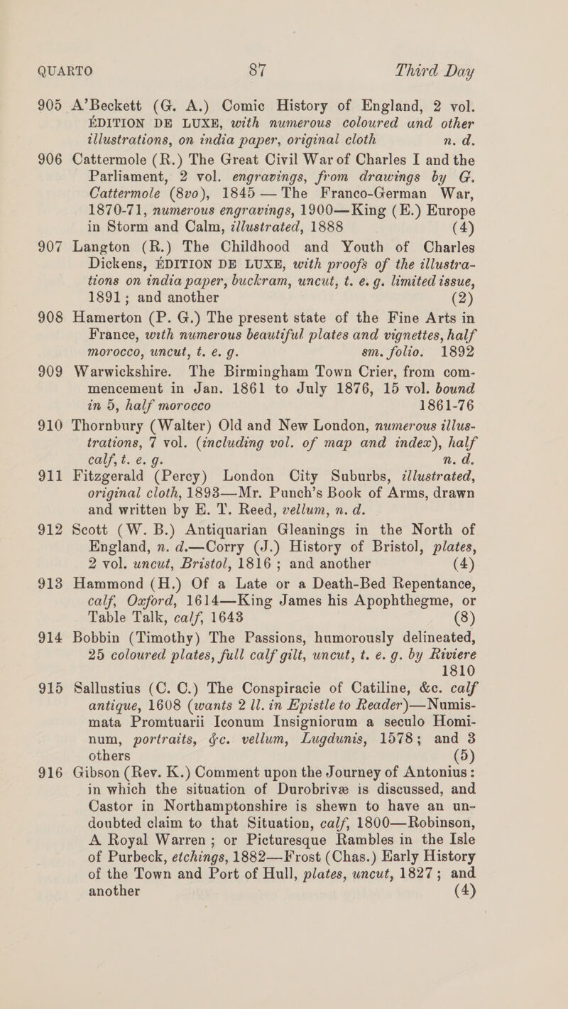 905 906 907 908 909 910 912 913 914 915 916 A’Beckett (G. A.) Comic History of England, 2 vol. EDITION DE LUXE, with numerous coloured and other illustrations, on india paper, original cloth n. d. Cattermole (R.) The Great Civil War of Charles I and the Parliament, 2 vol. engravings, from drawings by G. Cattermole (8vo), 1845—The Franco-German War, 1870-71, numerous engravings, 1900—King (E.) Europe in Storm and Calm, dllustrated, 1888 (4) Langton (R.) The Childhood and Youth of Charles Dickens, EDITION DE LUXE, with proofs of the illustra- tions on india paper, buckram, uncut, t. e.g. limited issue, 1891; and another (2) Hamerton (P. G.) The present state of the Fine Arts in France, with numerous beautiful plates and vignettes, half morocco, uncut, t. é. g. sm. folio. 1892 Warwickshire. The Birmingham Town Crier, from com- mencement in Jan. 1861 to July 1876, 15 vol. bound in 5, half morocco 1861-76 Thornbury (Walter) Old and New London, numerous illus- trations, 7 vol. (including vol. of map and index), half calf, t. €. g: n. d. Fitzgerald (Percy) London City Suburbs, cllustrated, original cloth, 1898—Mr. Punch’s Book of Arms, drawn and written by E. T. Reed, vellum, n. d. Scott (W. B.) Antiquarian Gleanings in the North of England, n. d.—Corry (J.) History of Bristol, plates, 2 vol. uncut, Bristol, 1816 ; and another (4) Hammond (H.) Of a Late or a Death-Bed Repentance, calf, Oxford, 1614—King James his Apophthegme, or Table Talk, calf, 1643 (8) Bobbin (Timothy) The Passions, humorously delineated, 25 coloured plates, full calf gilt, uncut, t. e.g. by Riviere 1810 Sallustius (C. C.) The Conspiracie of Catiline, &amp;c. calf antique, 1608 (wants 2 ll. in Epistle to Reader)—Numis- mata Promtuarii Iconum Insigniorum a seculo Homi- num, portraits, gc. vellum, Lugdunis, 1578; and 3 others (5) Gibson (Rev. K.) Comment upon the Journey of Antonius : in which the situation of Durobrive is discussed, and Castor in Northamptonshire is shewn to have an un- doubted claim to that Situation, calf, 1800—Robinson, A Royal Warren ; or Picturesque Rambles in the Isle of Purbeck, etchings, 1882—Frost (Chas.) Early History of the Town and Port of Hull, plates, uncut, 1827; and another (4)
