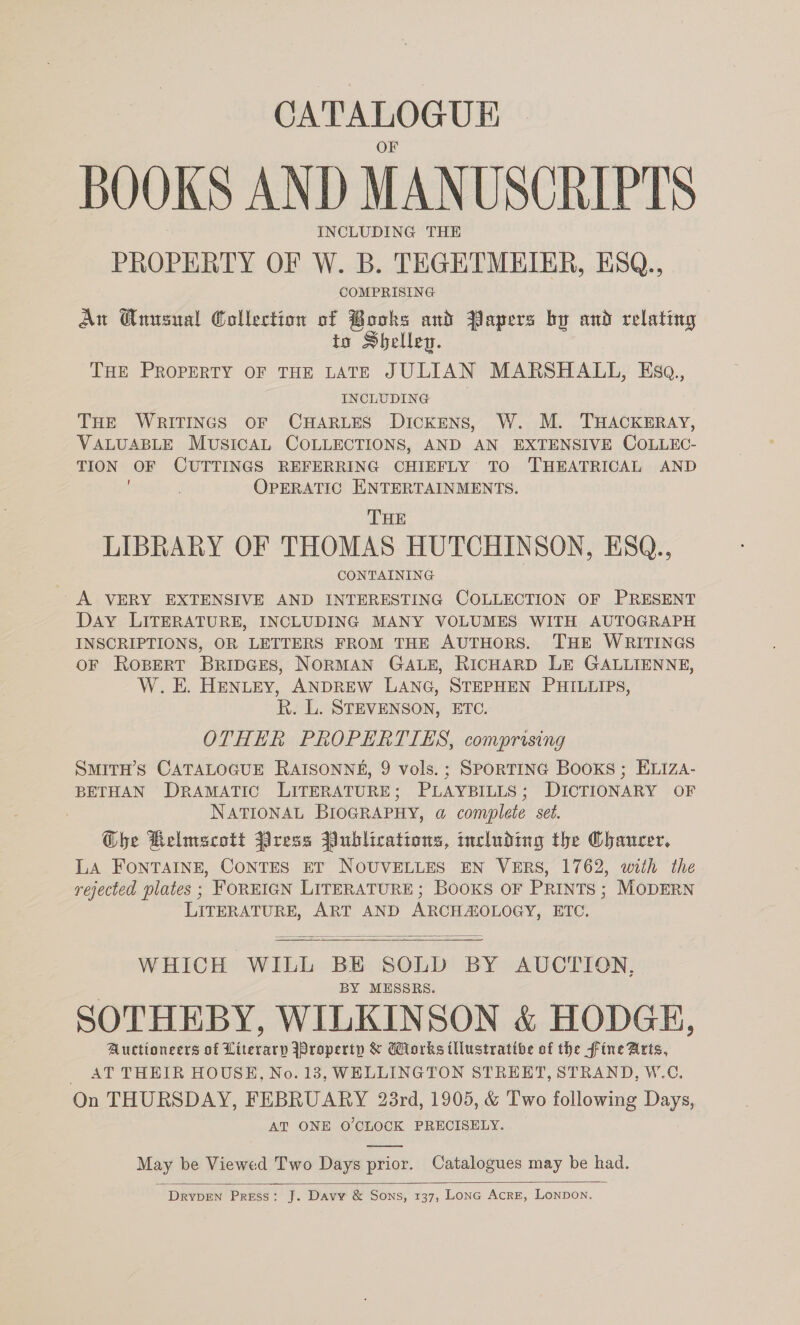 CATALOGUE BOOKS AND MANUSCRIPTS INCLUDING THE PROPERTY OF W. B. TEGETMEIER, ESQ., COMPRISING Aw Qnusual Collection of Books and Papers by and relating to Shelleg. THE PROPERTY OF THE LATE JULIAN MARSHALL, Esq, INCLUDING THE WRITINGS OF CHARLES DickENS, W. M. THACKERAY, VALUABLE MUSICAL COLLECTIONS, AND AN EXTENSIVE COLLEC- TION OF CUTTINGS REFERRING CHIEFLY TO 'THEATRICAL AND OPERATIC ENTERTAINMENTS. THE LIBRARY OF THOMAS HUTCHINSON, ESQ., CONTAINING A VERY EXTENSIVE AND INTERESTING COLLECTION OF PRESENT Day LITERATURE, INCLUDING MANY VOLUMES WITH AUTOGRAPH INSCRIPTIONS, OR LETTERS FROM THE AUTHORS. THE WRITINGS OF ROBERT BRIDGES, NORMAN GALE, RICHARD LE GALLIENNE, W. E. HENLEY, ANDREW LANG, STEPHEN PHILLIPS, R. L. STEVENSON, ETC. OTHER PROPERTIES, comprising SMITH’S CATALOGUE RAISONNE, 9 vols.; SPORTING Books ; EL1Iza- BETHAN DRAMATIC LITERATURE; PLAYBILLS; DICTIONARY OF NATIONAL BIOGRAPHY, a complete set. G@bhe Belmecott Press Publications, including the Chaucer. LA FONTAINE, CONTES ET NOUVELLES EN VERS, 1762, with the rejected plates ; FOREIGN LITERATURE; Books OF PRINTS; MODERN LITERATURE, ART AND ARCHAZOLOGY, ETC.   WHICH WILL BE SOLD BY AUCTION, BY MESSRS. SOTHEBY, WILKINSON &amp; HODGE, Auctioneers of Literary Property &amp; Works illustratibe of the fine Arts, AT THEIR HOUSE, No. 13, WELLINGTON STREET, STRAND, W.C. On THURSDAY, FEBRUARY 23rd, 1905, &amp; Two following Days, AT ONE O'CLOCK PRECISELY.  May be Viewed Two Days prior. Catalogues may be had.  DrypEeNn Press: J. Davy &amp; Sons, 137, LonGc Acre, Lonpon.