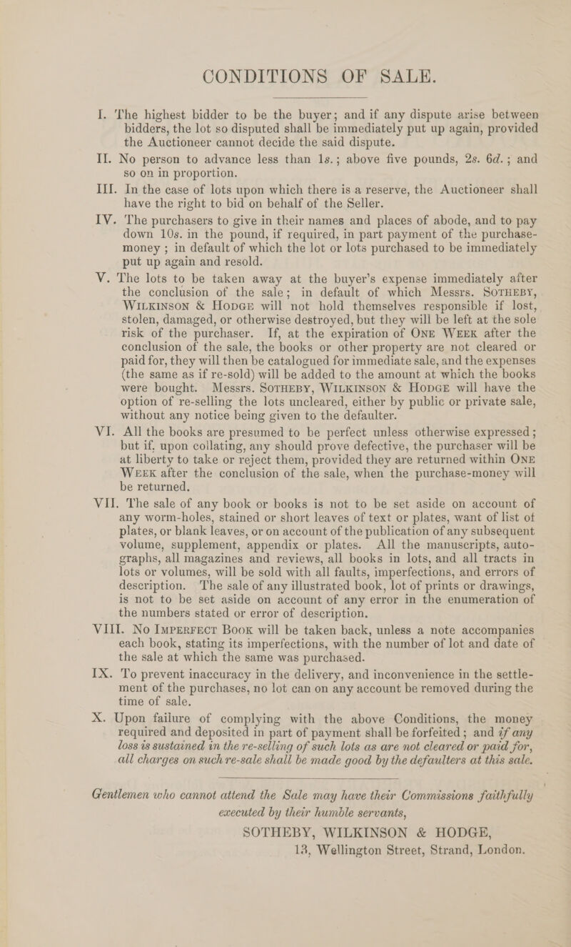 CONDITIONS OF SALE. I. The highest bidder to be the buyer; and if any dispute arise between bidders, the lot so disputed shall be immediately put up again, provided the Auctioneer cannot decide the said dispute. If. No person to advance less than 1s.; above five pounds, 2s. 6d.; and so on in proportion. III. In the case of lots upon which there is.a reserve, the Auctioneer shall have the right to bid on behalf of the Seller. IV. The purchasers to give in their names and places of abode, and to pay down 10s. in the pound, if required, in part payment of the purchase- money ; in default of which the lot or lots purchased to be immediately put up again and resold. V. The lots to be taken away at the buyer’s expense immediately after the conclusion of the sale; in default of which Messrs. SoTHEBY, WILkinson &amp; Hopee will not hold themselves responsible if lost, stolen, damaged, or otherwise destroyed, but they will be left at the sole risk of the purchaser. If, at the expiration of ONE WEEK after the conclusion of the sale, the books or other property are not cleared or paid for, they will then be catalogued for immediate sale, and the expenses (the same as if re-sold) will be added to the amount at which the books were bought. Messrs. SorHEBY, WILKINSON &amp; HopGeE will have the option of re-selling the lots uncleared, either by public or private sale, without any notice being given to the defaulter. VI. All the books are presumed to be perfect unless otherwise expressed ; but if, upon collating, any should prove defective, the purchaser will be at liberty to take or reject them, provided they are returned within ONE WEEX after the conclusion of the sale, when the purchase-money will be returned. VII. The sale of any book or books is not to be set aside on account of any worm-holes, stained or short leaves of text or plates, want of list of plates, or blank leaves, or on account of the publication of any subsequent volume, supplement, appendix or plates. All the manuscripts, auto- graphs, all magazines and reviews, all books in lots, and all tracts in lots or volumes, will be sold with all faults, imperfections, and errors of description. The sale of any illustrated book, lot of prints or drawings, is not to be set aside on account of any error in the enumeration of the numbers stated or error of description. VILL. No Imperrecr Boox will be taken back, unless a note accompanies each book, stating its imperfections, with the number of lot and date of the sale at which the same was purchased. IX. To prevent inaccuracy in the delivery, and inconvenience in the settle- ment of the purchases, no lot can on any account be removed during the time of sale. X. Upon faiiure of complying with the above Conditions, the money required and deposited in part of payment shall be forfeited ; and ¢f any loss is sustained in the re-selling of such lots as are not cleared or paid jor, all charges on such re-sale shall be made good by the defaulters at this sale.  Gentlemen who cannot attend the Sale may have their Commissions faithfully executed by their humble servants, SOTHEBY, WILKINSON &amp; HODGE, 18, Wellington Street, Strand, London.