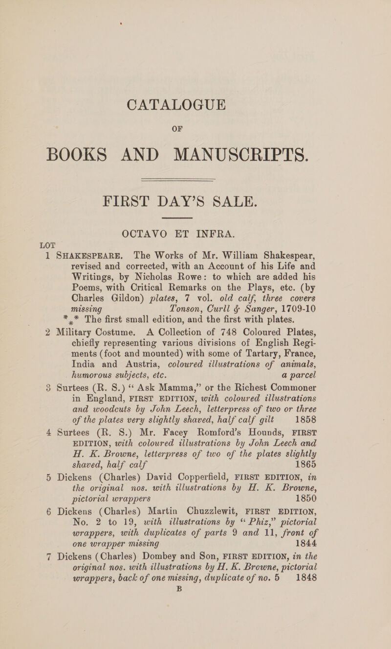 OF BOOKS AND MANUSCRIPTS. FIRST DAY’S SALE.  OCTAVO ET INFRA. LOT 1 SHAKESPEARE. The Works of Mr. William Shakespear, revised and corrected, with an Account of his Life and Writings, by Nicholas Rowe: to which are added his Poems, with Critical Remarks on the Plays, etc. (by Charles Gildon) plates, 7 vol. old calf, three covers missing Tonson, Curll §&amp; Sanger, 1709-10 *,* The first small edition, and the first with plates. 2 Military Costume. A Collection of 748 Coloured Plates, chiefly representing various divisions of English Regi- ments (foot and mounted) with some of Tartary, France, India and Austria, coloured illustrations of animals, humorous subjects, etc. a parcel 3 Surtees (R. 8.) “ Ask Mamma,” or the Richest Commoner in England, FIRST EDITION, with coloured illustrations and woodcuts by John Leech, letterpress of two or three of the plates very slightly shaved, half calf gilt 1858 4 Surtees (R. S.) Mr. Facey Romford’s Hounds, FIRST EDITION, with coloured illustrations by John Leech and H. K. Browne, letierpress of two of the plates slightly shaved, half calf 1865 5 Dickens (Charles) David Copperfield, FIRST EDITION, in the original nos. with illustrations by H. K. Browne, pictorial wrappers 1850 6 Dickens (Charles) Martin Chuzzlewit, FIRST EDITION, No. 2 to 19, with illustrations by “ Phiz,” pictorial wrappers, with duplicates of parts 9 and 11, front of one wrapper missing 1844 7 Dickens (Charles) Dombey and Son, FIRST EDITION, in the original nos. with illustrations by H. K. Browne, pictorial wrappers, back of one missing, duplicateofno.5 1848 B