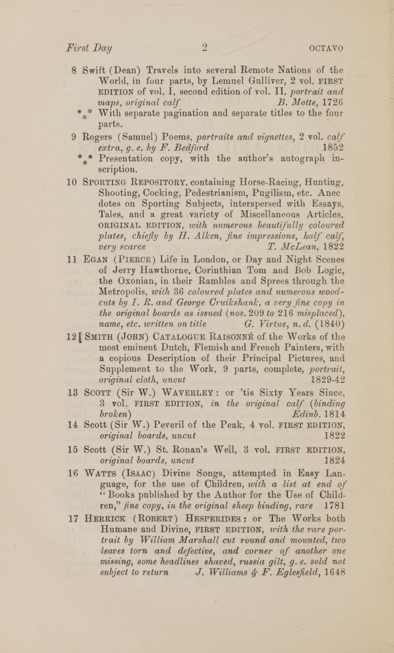 8 Swift (Dean) Travels into several Remote Nations of the World, in four parts, by Lemuel Gulliver, 2 vol. FIRST EDITION of vol. I, second edition of vol. II, portrait and maps, original calf B. Motte, 1726 *.* With separate pagination and separate titles to the four parts. 9 Rogers (Samuel) Poems, portracts and vignettes, 2 vol. calf extra, g.e. by F’. Bedford 1852 *,* Presentation copy, with the author’s autograph in- scription. 10 SPoRTING REPOSITORY, containing Horse-Racing, Hunting, Shooting, Cocking, Pedestrianism, Pugilism, etc. Anec dotes on Sporting Subjects, interspersed with Essays, Tales, and a great variety of Miscellaneous Articles, ORIGINAL EDITION, with numerous beautifully coloured plates, chiefly by H. Alken, fine impressions, half calf, very scarce T. McLean, 1822 11 EGAN (PriERCE) Life in London, or Day and Night Scenes of Jerry Hawthorne, Corinthian Tom and Bob Logic, the Oxonian, in their Rambles and Sprees through the Metropolis, wth 36 coloured plates and numerous wood- cuts by I. R. and George Cruikshank, a very fine copy in the original boards as issued (nos. 209 to 216 misplaced), name, etc. written on title G. Virtue, n.d, (1840) 12, SmirH (JOHN) CATALOGUE RAISONNE of the Works of the most eminent Dutch, Flemish and French Painters, with a copious Description of their Principal Pictures, and Supplement to the Work, 9 parts, complete, portrait, original cloth, uncut 1829-42 13 Scorr (Sir W.) WAVERLEY: or ’tis Sixty Years Since, 3 vol. FIRST EDITION, in the original calf (binding broken) Edinb. 1814 14 Scott (Sir W.) Peveril of the Peak, 4 vol. FIRST EDITION, original boards, uncut 1822 15 Scott (Sir W.) St. Ronan’s Well, 3 vol. FIRST EDITION, original boards, uncut 1824 16 Watts (isaac) Divine Songs, attempted in Easy Lan- guage, for the use of Children, with a list at end of ‘‘ Books published by the Author for the Use of Child- ren,” fine copy, in the original sheep binding, rare 1781 17 Herrick (ROBERT) HESPERIDES: or The Works both Humane and Divine, FIRST EDITION, with the rare por- trait by William Marshall cut round and mounted, two leaves torn and defective, and corner of another one missing, some headlines shaved, russia gilt, g.@. sold not subject to return J. Williams &amp; F. Eglesfield, 1648