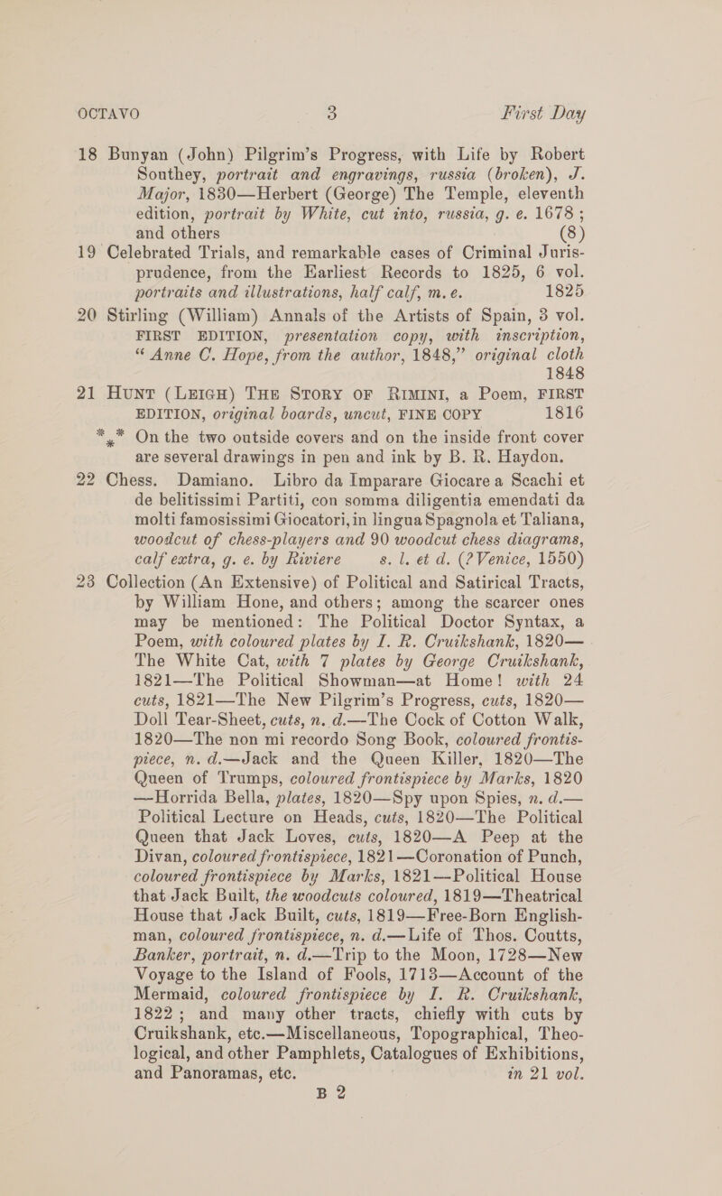 18 Bunyan (John) Pilgrim’s Progress, with Life by Robert Southey, portrait and engravings, russia (broken), J. Major, 1830—Herbert (George) The Temple, eleventh edition, portrait by White, cut into, russia, g. e. 1678 ; and others (8) 19 Celebrated Trials, and remarkable cases of Criminal Juris- prudence, from the Earliest Records to 1825, 6 vol. portraits and illustrations, half calf, m.e. 1825 20 Stirling (William) Annals of the Artists of Spain, 3 vol. FIRST EDITION, presentation copy, with inscription, “ Anne C’. Hope, from the author, 1848,” original cloth 1848 21 Hunt (LEIGH) THE STORY OF RIMINI, a Poem, FIRST EDITION, original boards, uncut, FINE COPY 1816 *.™ On the two outside covers and on the inside front cover are several drawings in pen and ink by B. R. Haydon. 22 Chess. Damiano. Libro da Imparare Giocare a Scachi et de belitissimi Partiti, con somma diligentia emendati da molti famosissimi Giocatori, in lingua Spagnola et Taliana, woodcut of chess-players and 90 woodcut chess diagrams, calf extra, g. e. by Riviere s. 1. et d. (?Venice, 1550) 23 Collection (An Extensive) of Political and Satirical Tracts, by William Hone, and others; among the scarcer ones may be mentioned: The Political Doctor Syntax, a Poem, with coloured plates by I. R. Cruikshank, 1820— The White Cat, with 7 plates by George Cruikshank, 1821—The Political Showman—at Home! with 24 cuts, 1821—The New Pilgrim’s Progress, cuts, 1820— Doll Tear-Sheet, cuts, n. d.—The Cock of Cotton Walk, 1820—The non mi recordo Song Book, coloured frontis- piece, n.d.—Jack and the Queen Killer, 1820—The Queen of Trumps, coloured frontispiece by Marks, 1820 —Horrida Bella, plates, 1820—Spy upon Spies, 2. d.— Political Lecture on Heads, cuts, 1820—The Political Queen that Jack Loves, cuts, 1820—-A Peep at the Divan, coloured frontispiece, 1821—Coronation of Punch, coloured frontispiece by Marks, 1821—-Political House that Jack Built, the woodcuts coloured, 1819—Theatrical House that Jack Built, cuts, 1819—Free-Born English- man, coloured frontispiece, n. d.— Life of Thos. Coutts, Banker, portrait, n. d.—Trip to the Moon, 1728—New Voyage to the Island of Fools, 1713—Account of the Mermaid, coloured frontispiece by I. R. Cruikshank, 1822; and many other tracts, chiefly with cuts by Cruikshank, etc.—Miscellaneous, Topographical, Theo- logical, and other Pamphlets, Catalogues of Exhibitions, and Panoramas, etc. am 21 vol. B 2