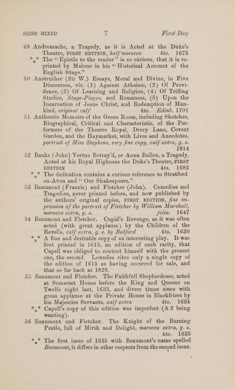 49 Andromache, a Tragedy, as it is Acted at the Duke's Theatre, FIRST EDITION, half morocco 4to. 1675 *,” The “ Epistle to the reader’’ is so curious, that it is re- printed by Malone in his ‘‘ Historical Account of the English Stage.” 50 Anstruther (Sir W.) Essays, Moral and Divine, in Five Discourses, viz. (1) Against Atheism, (2) Of Provi- dence, (3) Of Learning and Religion, (4) Of Trifling Studies, Stage-Playes, and Romances, (5) Upon the Incarnation of Jesus Christ, and Redemption of Man- kind, original calf Ato. Edinb. 1701 51 Authentic Memoirs of the Green Room, including Sketches, Biographical, Critical and Characteristic, of the Per- formers of the Theatre Royal, Drury Lane, Covent Garden, and the Haymarket, with Lives and Anecdotes, portrait of Miss Stephens, very fine copy, calf extra, g. é. | 1814 52 Banks (John) Vertue Betray’d, or Anna Bullen, a Tragedy, Acted at his Royal Highness the Duke’s Theatre, FIRST EDITION 4to. 1682 * * The dedication contains a curious reference to Stratford on-Avon and ‘ Our Shakespeare.” 53 Beaumont (Francis) and Fletcher (John). Comedies and Tragedies, never printed before, and now published by the authors’ original copies, FIRST EDITION, jine im- pression of the portrait of Fletcher by William Marshall, morocco extra, g. é. folio. 1647 54 Beaumont and Fletcher. Cupid’s Revenge, as it was often acted (with great applause) by the Children of the Revells, calf extra, g. e. by Bedford 4to. 1630 »* A fine and desirable copy of an interesting play. It was first printed in 1615, an edition of such rarity, that Capell was obliged to content himself with the present one, the second. Lowndes cites only a single copy of the edition of 1615 as having occurred for sale, and that so far back as 1829. 55 Beaumont and Fletcher. The Faithfull Shepherdesse, acted at Somerset House before the King and Queene on Twelfe night last, 1633, and divers times since with great applause at the Private House in Blackfriers by his Majesties Servants, calf extra 4to. 1634 * * Capell’s copy of this edition was imperfect (A 2 being wanting). 56 Beaumont and Fletcher. The Knight of the Burning Pestle, full of Mirth and Delight, morocco extra, g. ¢. 4to. 1635 *.* The first issue of 1635 with Beaumont’s name spelled Beamount, it differs in other respects from the second issue.