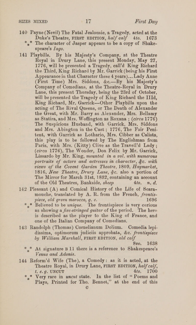 140 Payne (Nevil) The Fatal Jealousie, a Tragedy, acted at the Duke’s Theatre, FIRST EDITION, half calf 4to, 1673 *,” The character of Jasper appears to be a copy of Shake- speare’s Jago. 141 Playbills. By his Majesty’s Company, at the Theatre Royal in Drury Lane, this present Monday, May 27, 1776, will be presented a Tragedy, call’d King Richard the Third, King Richard by Mr. Garrick (being his First Appearance in that Character these 4 years)... Lady Anne (First Time) Mrs. Siddons, &amp;c.—By his Majesty’s Company of Comedians, at the Theatre-Royal in Drury Lane, this present Thursday, being the 23rd of October, will be presented the Tragedy of King Richard the IIId, King Richard, Mr. Garrick—Other Playbills upon the acting of The Rival Queens, or The Death of Alexander the Great, with Mr. Barry as Alexander, Mrs. Bellamy as Statira, and Mrs. Woffington as Roxana ; (circa 1776) The Suspicious Husband, with Garrick, Mrs. Siddons and Mrs. Abington in the Cast; 1776, The Fair Peni- tent, with Garrick as Lothario, Mrs. Cibber as Calista, this play is to be followed by The Englishman from Paris, with Mrs. (Kitty) Clive as the Travell’d Lady ; (circa 1776), The Wonder, Don Felix by Mr. Garrick, Lissardo by Mr. King, mounted in a vol. with numerous portraits of actors and actresses in character, &amp;c. with views of the Covent Garden Theatre, 1809, Haymarket, 1816, New Theatre, Drury Lane, &amp;c. also a portion of The Mirror for March 31st, 1832, containing an account of the Old Theatres, Bankside, sheep 4to. n.d. 142 Pleasant (A) and Comical History of the Life of Scara- mouche, translated by A. R. from the French, /frontis- piece, old green morocco, g. é. 1696 *,* Believed to be unique. The trontispiece is very curious as showing a five-stringed guitar of the period. The hero is described as the player to the King of France, and one of the Italian Company of Comedians. 143 Randolph (Thomas) Cornelianum Dolium. Comedia lepi- dissima, optimorum judiciis approbata, &amp;c. frontispiece by William Marshall, FIRST EDITION, old calf 8vo. 1638 *_* At signature B11 there is a reference to Shakespeare’s Venus and Adonis. 144 Reform’d Wife (The), a Comedy: as it is acted, at the Theatre Royal, in Drury Lane, FIRST EDITION, half calf, t. €.g. UNCUT 4to. 1700 ** Very rare in uncut state. In the list of “ Poems and Plays, Printed for Tho. Bennet,” at the end of this C
